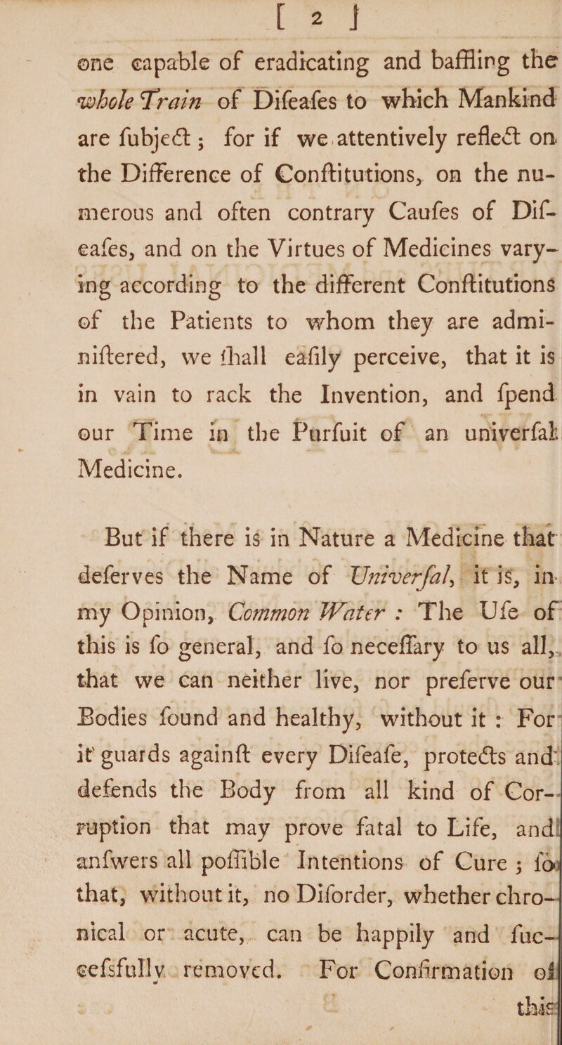 one capable of eradicating and baffling the whole 'Train of Difeafes to which Mankind are fubjedt; for if we attentively refledt on. the Difference of Confutations, on the nu¬ merous and often contrary Caufes of Dif¬ eafes, and on the Virtues of Medicines vary¬ ing according to the different Conftitutions of the Patients to whom they are ad mi¬ ni fte red, we (hall eafily perceive, that it is in vain to rack the Invention, and fpend our Time in the Purfuit of an univerfal. Medicine. But if there is in Nature a Medicine that deferves the Name of Univerfal, it is, in my Opinion, Common Water : The Ufe of this is fo general, and fo neceffary to us all, that we can neither live, nor preferve our Bodies found and healthy, without it : For it guards againft every Difeafe, protedls and defends the Body from all kind of Cor¬ ruption that may prove fatal to Life, and anfwers all poffible Intentions of Cure 3 foo that, without it, no Diforder, whether chro¬ nical or acute, can be happily and fuc- eefsfully removed. For Confirmation ol this