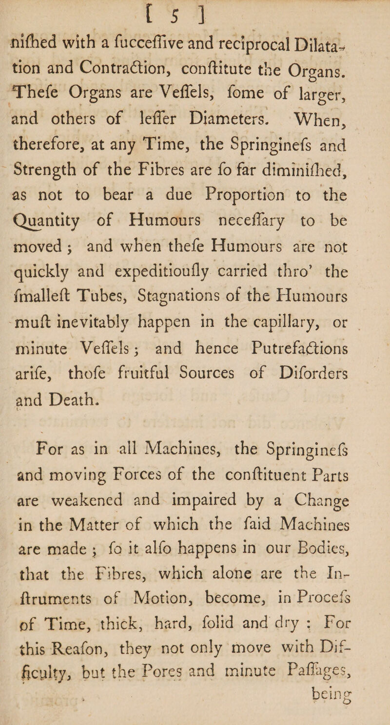 nifhed with a fucceffive and reciprocal Dilata¬ tion and Contraction, conftitute the Organs. Thefe Organs are Veffels, fome of larger, and others of leffer Diameters. When, therefore, at any Time, the Springinefs and Strength of the Fibres are fo far diminifhed, as not to bear a due Proportion to the Quantity of Humours neceffary to be moved ; and when thefe Humours are not quickly and expeditioufly carried thro’ the fmalleft Tubes, Stagnations of the Humours muff inevitably happen in thecapillary, or minute Veffels; and hence Putrefactions arife, thofe fruitful Sources of Diforders and Death. i* For as in all Machines, the Springinefs and moving Forces of the conftituent Parts are weakened and impaired by a Change in the Matter of which the faid Machines are made ; fo it alfo happens in our Bodies, that the Fibres, which alone are the Xn- ftruments of Motion, become, in Procefs of Time, thick, hard, folid and dry : For this Reafon, they not only move with Dif¬ ficulty, but the Pores and minute Paffages, being