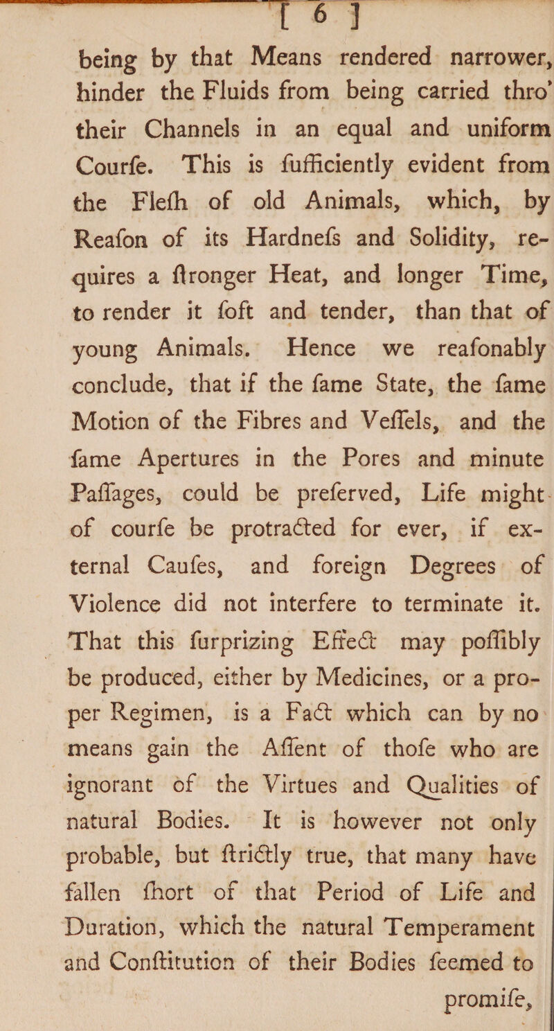 being by that Means rendered narrower, hinder the Fluids from being carried thro' their Channels in an equal and uniform Courfe. This is fufficiently evident from the Flefh of old Animals, which, by Reafon of its Hardnefs and Solidity, re¬ quires a flronger Heat, and longer Time, to render it foft and tender, than that of young Animals. Hence we reafonably conclude, that if the fame State, the fame Motion of the Fibres and Velfels, and the fame Apertures in the Pores and minute Paffages, could be preferved, Life might of courfe be protracted for ever, if ex¬ ternal Caufes, and foreign Degrees of Violence did not interfere to terminate it. That this furprizing EffeCt may poffibly be produced, either by Medicines, or a pro¬ per Regimen, is a FaCt which can by no means gain the Affent of thofe who are ignorant of the Virtues and Qualities of natural Bodies. It is however not only probable, but ftriCtly true, that many have fallen fhort of that Period of Life and Duration, which the natural Temperament and Conftitution of their Bodies feemed to promife,