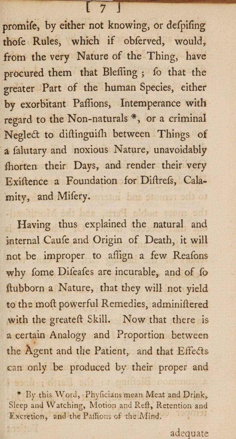 promife, by either not knowing, or defpifing thofe Rules, which if obferved, would, from the very Nature of the Thing, have procured them that Bleffing ; fo that the greater Part of the human Species, either by exorbitant Paffions, Intemperance with regard to the Non-naturals *, or a criminal Negled: to diftinguifh between Things of a falutary and noxious Nature, unavoidably fhorten their Days, and render their very Exiftence a Foundation for Diftrefs, Cala¬ mity, and Mifery. Having thus explained the natural and internal Caufe and Origin of Death, it will not be improper to affign a few Reafons why fome Difeafes are incurable, and of fo ftubborn a Nature, that they will not yield to the moft powerful Remedies, adminiftered with the greateft Skill. Now that there is a certain Analogy and Proportion between the Agent and the Patient, and that Effects can only be produced by their proper and * By this Word, Phyficians mean Meat and Drink, Sleep and Watching, Motion and Reft, Retention and Excretion, and the Paflions of the Mind. adequate