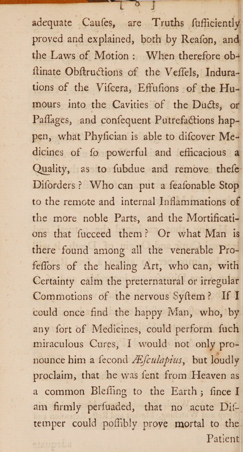 J > adequate Caufes, are Truths fufficiently proved and explained, both by Reafon, and the Laws of Motion : When therefore otn flinate ObftruCtions of the VefTels, Indura¬ tions of the Vifeera, Effufions of the Hu¬ mours into the Cavities of the DuCts, or Pafiages, and confequent Putrefactions hap¬ pen, what Phylician is able to difcover Me¬ dicines of fo powerful and efficacious a Quality, as to fubdue and remove thefe Diforders ? Who can put a feafonable Stop to the remote and internal Inflammations of the more noble Parts, and the Mortificati¬ ons that fucceed them ? Or what Man is there found among all the venerable Pro- fefiors of the healing Art, who can, with Certainty calm the preternatural or irregular Commotions of the nervous Syftem ? If I could once find the happy Man, who, by any fort of Medicines, could perform fuch miraculous Cures, I would not only pro¬ nounce him a fecond JEfculapius, but loudly proclaim, that he was fent from Heaven as a common Bleffing to the Earth ; fince I am firmly perfuaded, that no acute Dif- temper could poffibly prove mortal to the Patient