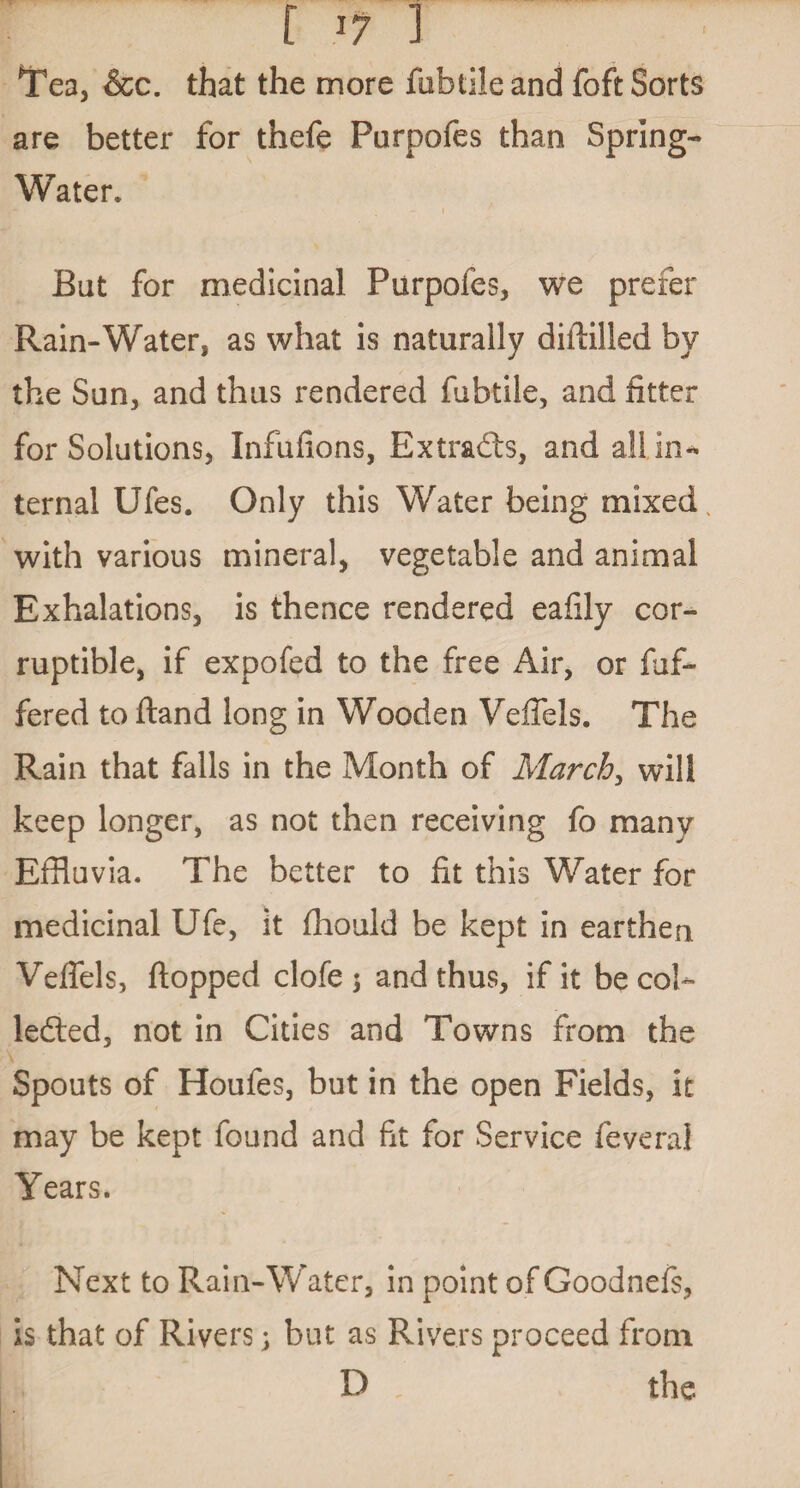 f l1 ] Tea, &c. that the more fubtileand foft Sorts are better for thefe Purpofes than Spring- Water. i But for medicinal Purpofes, we prefer Rain-Water, as what is naturally diffilled by the Sun, and thus rendered fubtile, and fitter for Solutions, Infufions, Extracts, and all in¬ ternal Ufes. Only this Water being mixed with various mineral, vegetable and animal Exhalations, is thence rendered eafily cor¬ ruptible, if expofed to the free Air, or dif¬ fered to fland long in Wooden Veifels. The Rain that falls in the Month of March, will keep longer, as not then receiving fo many Effluvia. The better to fit this Water for medicinal Ufe, it fhould be kept in earthen Veffels, flopped clofe 5 and thus, if it be col¬ lected, not in Cities and Towns from the Spouts of Houfes, but in the open Fields, it may be kept found and fit for Service feveral Years. Next to Rain-Water, in point of Goodnefs, is that of Rivers; but as Rivers proceed from D the