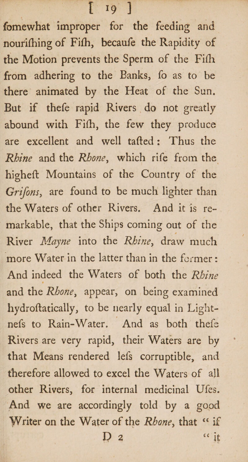 t fomewhat improper for the feeding and nourifhing of Fifh, becaufe the Rapidity of the Motion prevents the Sperm of the Fifh from adhering to the Banks, fo as to be there animated by the Heat of the Sun. But if thefe rapid Rivers do not greatly abound with Fifh, the few they produce are excellent and well tafted: Thus the Rhine and the Rhone, which rife from the higheft Mountains of the Country of the Grifons, are found to be much lighter than the Waters of other Rivers. And it is re¬ markable, that the Ships coming out of the River Mayne into the Rhine, draw much more Water in the latter than in the former: And indeed the Waters of both the Rhine and the Rhone, appear, on being examined hydroftatically, to be nearly equal in Light- nefs to Rain-Water. And as both thefe Rivers are very rapid, their Waters are by that Means rendered lefs corruptible, and therefore allowed to excel the Waters of all other Rivers, for internal medicinal Ufes. And we are accordingly told by a good Writer on the Water of the Rhone, that “ if Da cc it