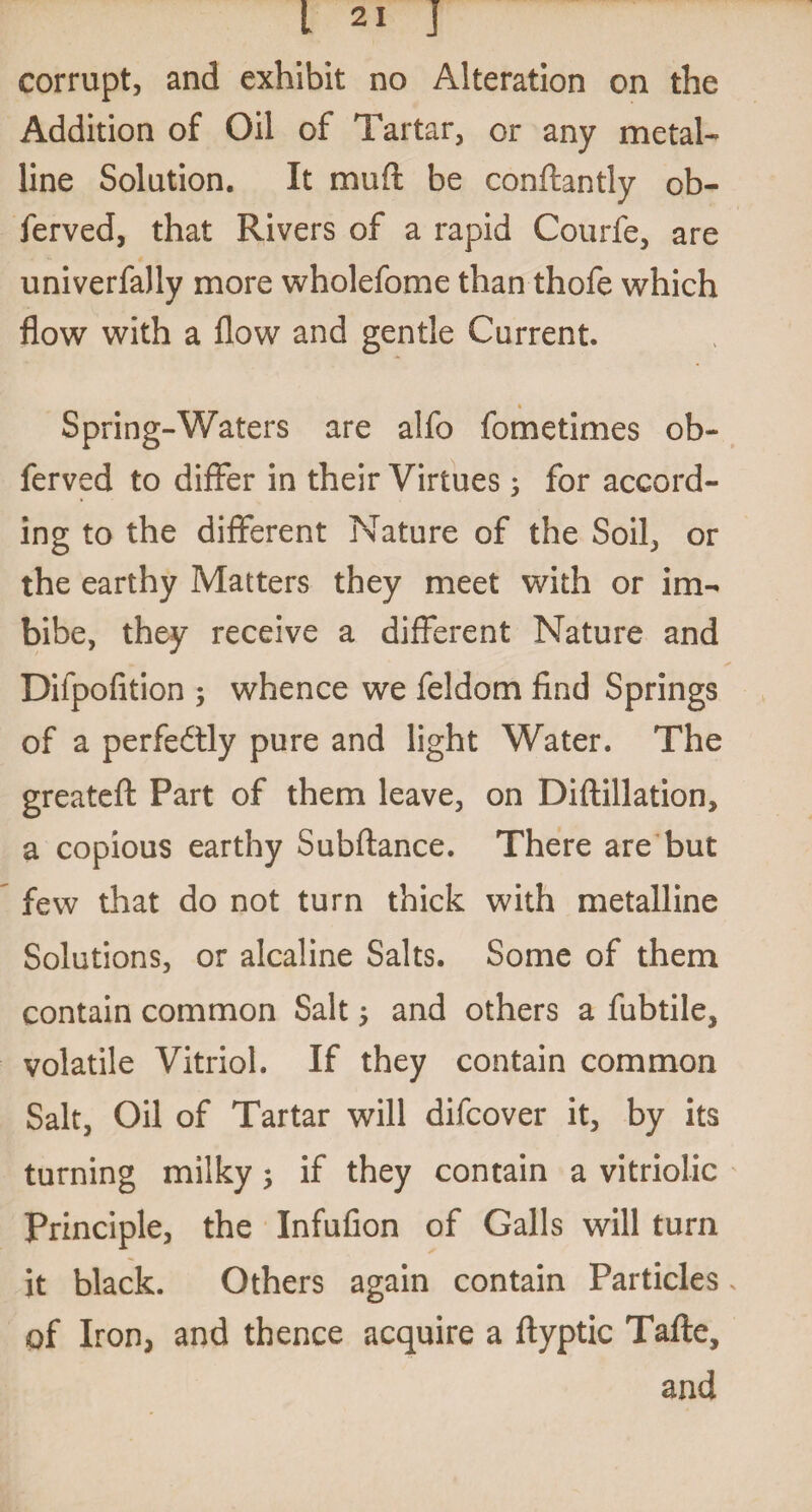 corrupt, and exhibit no Alteration on the Addition of Oil of Tartar, or any metal¬ line Solution. It muft be conftantly ob- ferved, that Rivers of a rapid Courfe, are univerfally more wholefome than thofe which flow with a flow and gentle Current. Spring-Waters are alfo fometimes ob- ferved to differ in their Virtues; for accord¬ ing to the different Nature of the Soil, or the earthy Matters they meet with or im¬ bibe, they receive a different Nature and Difpofition ; whence we feldom find Springs of a perfectly pure and light Water. The greatefl Part of them leave, on Diftillation, a copious earthy Subfiance. There are but few that do not turn thick with metalline Solutions, or alcaline Salts. Some of them contain common Salt and others a fubtile, volatile Vitriol. If they contain common Salt, Oil of Tartar will difcover it, by its turning milky 3 if they contain a vitriolic Principle, the Infufion of Galls will turn it black. Others again contain Particles of Iron, and thence acquire a ftyptic Tafte, and