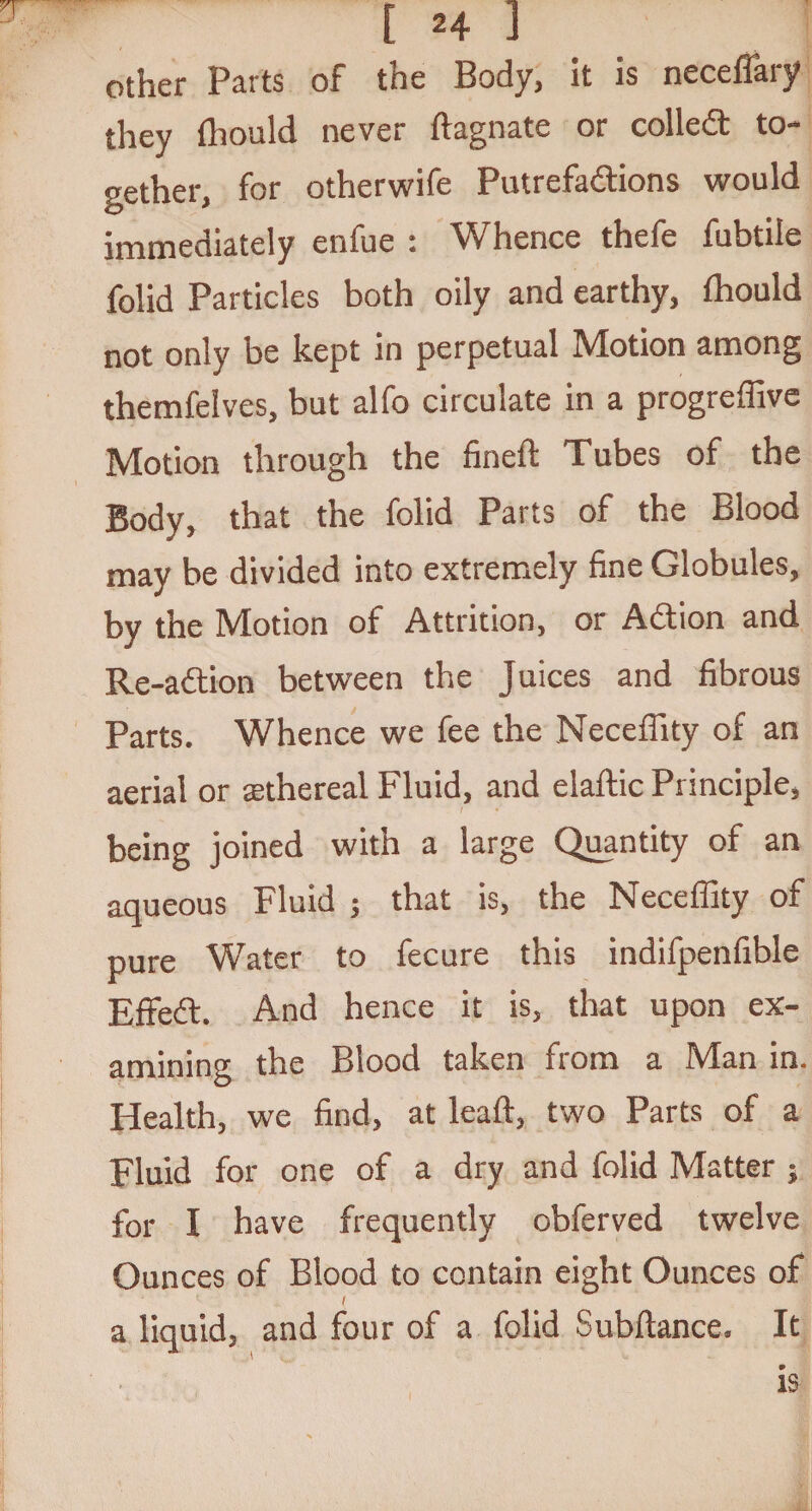 other Parts of the Body, it is neceflary they fhould never ftagnate or colled: to¬ gether, for otherwife Putrefadions would immediately enfue : Whence thefe fubtile folid Particles both oily and earthy, fhould not only be kept in perpetual Motion among themfelves, but alfo circulate in a progreffive Motion through the fined Tubes of the Body, that the folid Parts of the Blood may be divided into extremely fine Globules, by the Motion of Attrition, or Adion and Re-adion between the Juices and fibrous Parts. Whence we fee the Neceffity of an aerial or rethereal Fluid, and elaftic Principle, being joined with a large Quantity of an aqueous Fluid ; that is, the Neceffity of pure Water to fecure this indifpenfible Effed. And hence it is, that upon ex¬ amining the Blood taken from a Man in. Health, we find, at lead:, two Parts of a Fluid for one of a dry and folid Matter ; for I have frequently obferved twelve Ounces of Blood to contain eight Ounces of / a liquid, and four of a folid Subfiance, It is