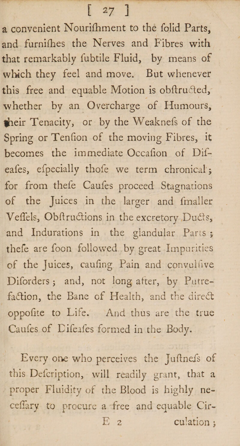 a convenient Nourishment to the Solid Parts, and furniShes the Nerves and Fibres with that remarkably fubtile Fluid, by means of which they feel and move. But whenever this free and equable Motion is obftruded, whether by an Overcharge of Humours, tjheir Tenacity, or by the Weaknefs of the Spring or Tenfion of the moving Fibres, it becomes the immediate Occafion of Dif- eafes, efpecially thofe we term chronical; for from thefe Caufes proceed Stagnations of the Juices in the larger and Smaller Yeffels, Obftrudtions in the excretory Dudts, and Indurations in the glandular Parts ; thefe are foon followed by great Impurities of the Juices, caufing Pain and convulfive Diforders ; and, not long after, by Putre¬ faction, the Bane of Health, and the direct oppofite to Life. And thus are the true Caufes of Eifeafes formed in the Body. Every one who perceives the Juftnefs of this Defcription, will readily grant, that a proper Fluidity of the Blood is highly ne- ceffary to procure a free and equable Cir- E z culation;