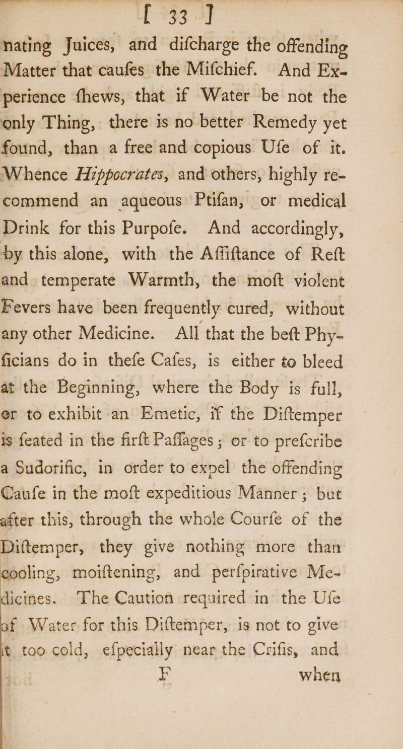 nating Juices, and difcharge the offending Matter that caufes the Mifchief. And Ex¬ perience (hews, that if Water be not the only Thing, there is no better Remedy yet found, than a free and copious Ufe of it. Whence Hippocrates, and others, highly re¬ commend an aqueous Ptifan, or medical Drink for this Purpole. And accordingly, by this alone, with the Affiftance of Reft and temperate Warmth, the mo ft violent Fevers have been frequently cured, without - / any other Medicine. All that the beft Phy- ficians do in thefe Cafes, is either to bleed at the Beginning, where the Body is full, or to exhibit an Emetic, if the Diftemper is feated in the firft Paffages; or to prefcribe a Sudorific, in order to expel the offending Caufe in the moft expeditious Manner; but after this, through the whole Courfe of the Diftemper, they give nothing more than cooling, moiftening, and perfpirative Me¬ dicines. The Caution required in the Ufe of Water for this Diftemper, is not to give it too cold, efpeciaiiy near the Crifis, and F when