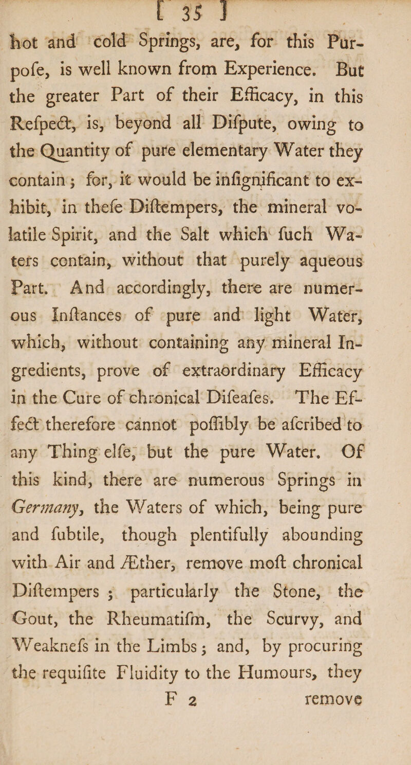 hot and cold Springs, are, for this Pur- pofe, is well known from Experience. Bat the greater Part of their Efficacy, in this Refpedt, is, beyond all Difpute, owing to the Quantity of pure elementary Water they contain ; for, it would be infignjficant to ex¬ hibit, in thefe Diftempers, the mineral vo¬ latile Spirit, and the Salt which fuch Wa¬ ters contain, without that purely aqueous Part. And accordingly, there are numer¬ ous Inftances of pure and light Water, which, without containing any mineral In¬ gredients, prove of extraordinary Efficacy in the Cure of chronical Difeafes. The Ef¬ fect therefore cannot poffibly be afcribed to any Thing elfe, but the pure Water. Of this kind, there are numerous Springs in Germany, the Waters of which, being pure and fubtile, though plentifully abounding with Air and fEther, remove moll chronical Diftempers ; particularly the Stone, the Gout, the Rheumatifm, the Scurvy, and Weaknefs in the Limbs; and, by procuring the requifite Fluidity to the Humours, they F 2 remove