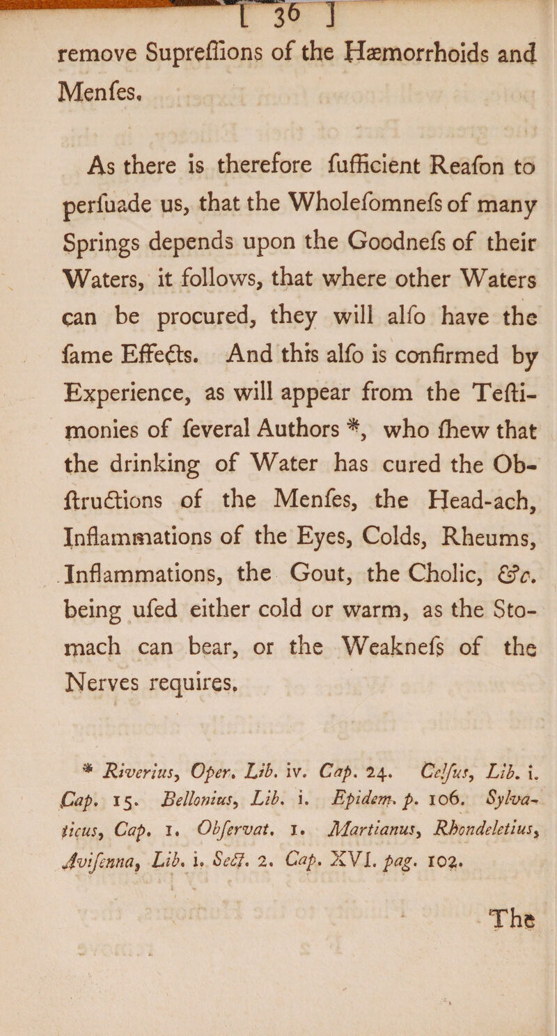 remove Supreffions of the Haemorrhoids and Menfes, As there is therefore fufficient Reafon to perfuade us, that the Wholefomnefs of many Springs depends upon the Goodnefs of their Waters, it follows, that where other Waters can be procured, they will alfo have the fame Effedts. And this alfo is confirmed by Experience, as will appear from the Tefti- monies of feveral Authors *, who fhew that the drinking of Water has cured the Ob- ftrudlions of the Menfes, the Head-ach, Inflammations of the Eyes, Colds, Rheums, Inflammations, the Gout, the Cholic, &c. being ufed either cold or warm, as the Sto¬ mach can bear, or the Weaknefs of the Nerves requires. ** River ius, Oper. Lib. iv. Cap. 2\. Pelfus, Lib. i. pap. 15. Bellonius, Lib. i. Epidcm. p. 106. Sylva- ticus, Cap. 1. Obfervat. 1. Martianus, Rkcndeletius> ji'vifenna9 Lib. i. Seff. 2. Cap. iKVL.pag. 102.