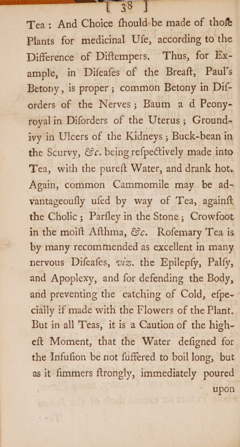 Tea : And Choice fhould be made of thofe Plants for medicinal Ufe, according to the Difference of Diftcmpers. Thus, for Ex¬ ample, in Difeafes of the Breaft, Pauls Betony, is proper 5 common Betony in Dis¬ orders of the Nerves ; Baum a d Peony- royal in Diforders of the Uterus; Ground- ivy in Ulcers of the Kidneys; Buck-bean in the Scurvy, &c. being refpedtively made into Tea, with the pureft Water, and drank hot. Again, common Cam mo mile may be ad- vantageoufly ufed by way of Tea, againft the Cholic 5 Parfley in the Stone ; Crowfoot in the moift Afthma, &c. Rofemary Tea is by many recommended as excellent in many nervous Difeafes, viz* the Epilepfy, Palfy, and Apoplexy, and for defending the Body, and preventing the catching of Cold, efpe- cially if made with the Flowers of the Plant. But in all Teas, it is a Caution of the high- eft Moment, that the Water defigned for the Infufion be not Suffered to boil long, but as it Simmers ftrongly, immediately poured ■ upon