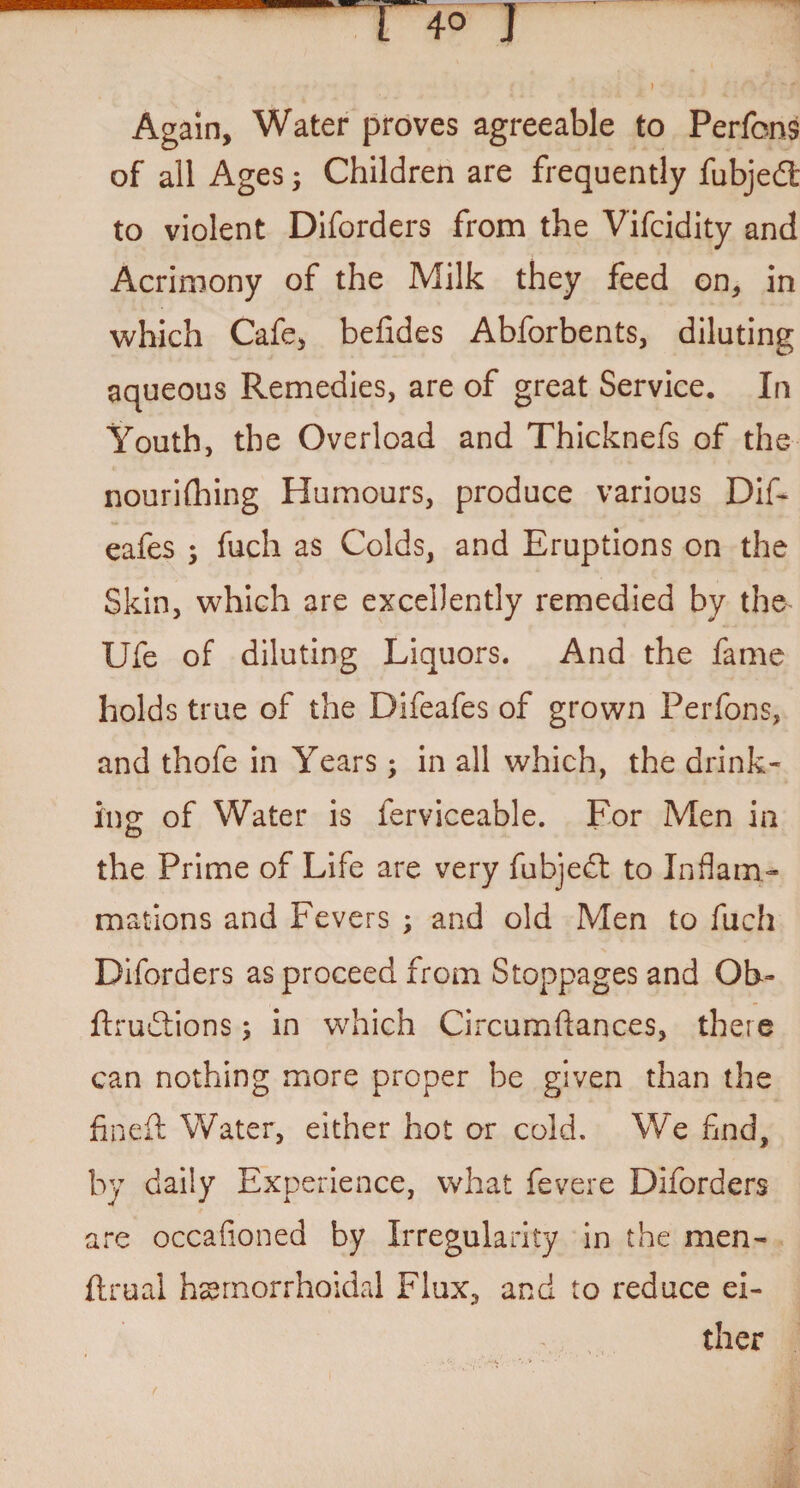 - r> j f . ' A / ;•v fi Again, Water proves agreeable to Perfons of all Ages; Children are frequently fubjedt to violent Diforders from the Vifcidity and Acrimony of the Milk they feed on, in which Cafe, befides Abforbents, diluting aqueous Remedies, are of great Service. In Youth, the Overload and Thicknefs of the nourifhing Humours, produce various Dif- eafes ; fuch as Colds, and Eruptions on the Skin, which are excellently remedied by the Ufe of diluting Liquors. And the fame holds true of the Difeafes of grown Perfons, and thofe in Years; in all which, the drink- ins: of Water is ferviceable. For Men in the Prime of Life are very fubjedt to Inflam¬ mations and Fevers ; and old Men to fuch Diforders as proceed from Stoppages and Ob- ftrudtions; in which Circumftances, there can nothing more proper be given than the fined: Water, either hot or cold. We find, by daily Experience, what fevere Diforders are occafioned by Irregularity in the men- ftrual hemorrhoidal Flux, and to reduce ei¬ ther f