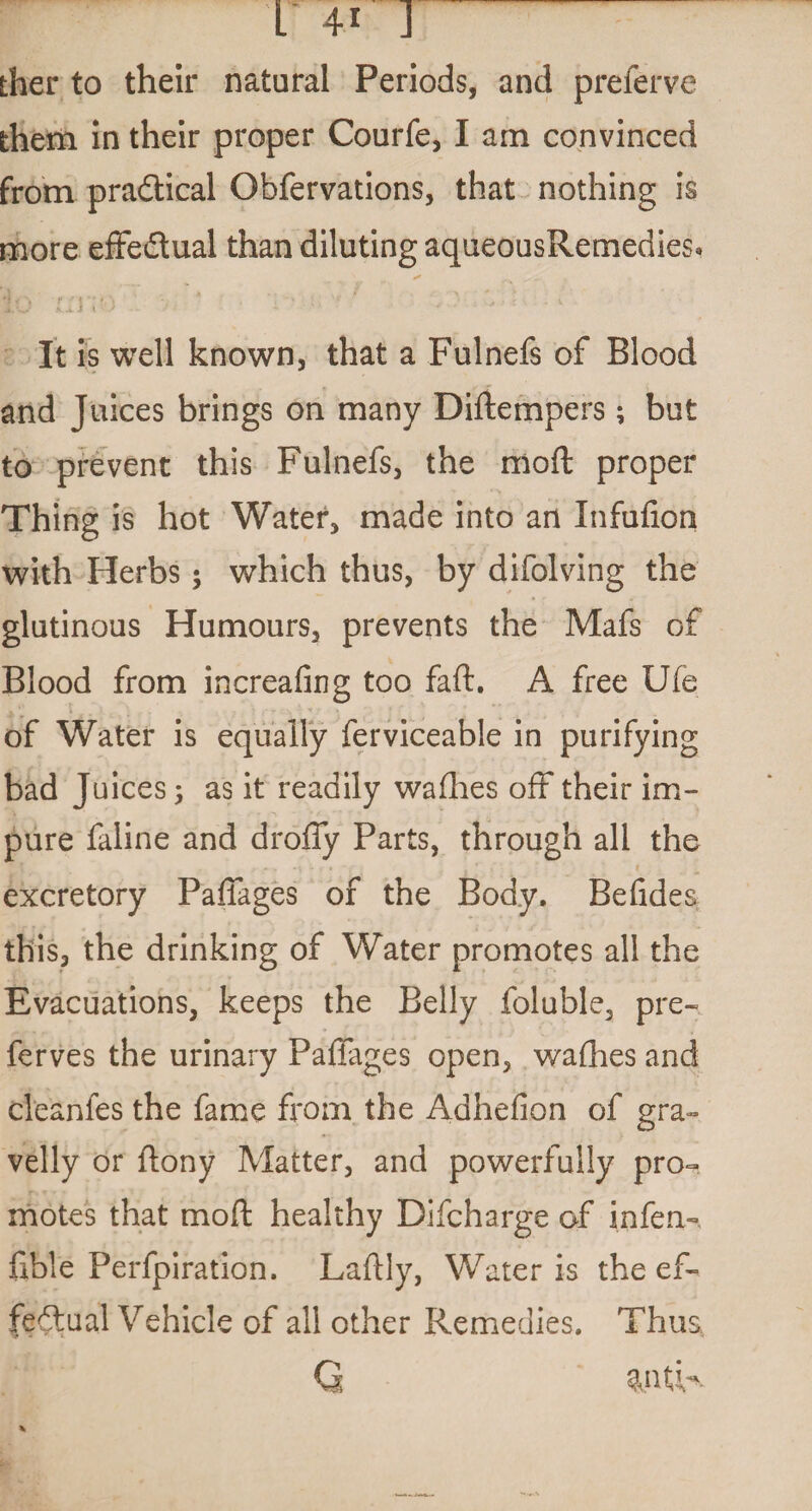 ther to their natural Periods, and preferve them in their proper Courfe, I am convinced from practical Obfervations, that nothing is more effectual than diluting aqueousRemedies* It is well known, that a Fulnefs of Blood and Juices brings on many Diftempers; but to prevent this Fulnefs, the mod proper Thing is hot Water, made into an Infufion with Herbs; which thus, by difolving the glutinous Humours, prevents the Mafs of Blood from increafing too faft. A free Ufe of Water is equally ferviceable in purifying bad Juices ; as it readily wafhes off their im¬ pure faline and droffy Parts, through all the excretory Paffages of the Body. Befides this, the drinking of Water promotes all the Evacuations, keeps the Belly foluble, pre- ferves the urinary Paffages open, wafhes and cleanfes the fame from the Adhefion of gra¬ velly or flony Matter, and powerfully pro¬ motes that moft healthy Difcharge of infen- fible Perfpiration. Laftly, Water is the ef¬ fectual Vehicle of all other Remedies. Thus, Q