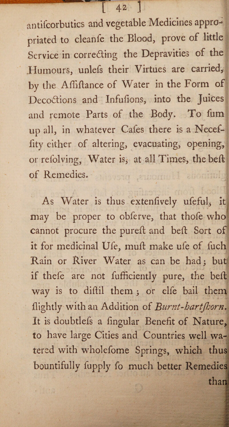 antifcorbutics and vegetable Medicines appro¬ priated to cleanfe the Blood, prove of little Service in correcting the Depravities of the t $ .Humours, unlefs their Virtues are carried* by the Affiftance of Water in the Form of Decodtions and Infufions, into the Juices and remote Parts of the Body. To fum up all, in whatever Cafes there is a Necef- fity either of altering, evacuating, opening, or refolving, Water is, at all Times, thebeft of Remedies. As Water is thus extenfively ufeful, it may be proper to obferve, that thofe who cannot procure the pureft and beft Sort of it for medicinal Ufe, muft make ufe of fuch Rain or River Water as can be had; but if thefe are not fufficiently pure, the beft way is to diftil them ; or elfe bail them {lightly with an Addition of Burnt-hartjhorn. It is doubtlefs a Angular Benefit of Nature, to have large Cities and Countries well wa¬ tered with wholefome Springs, which thus bountifully fupply fo much better Remedies