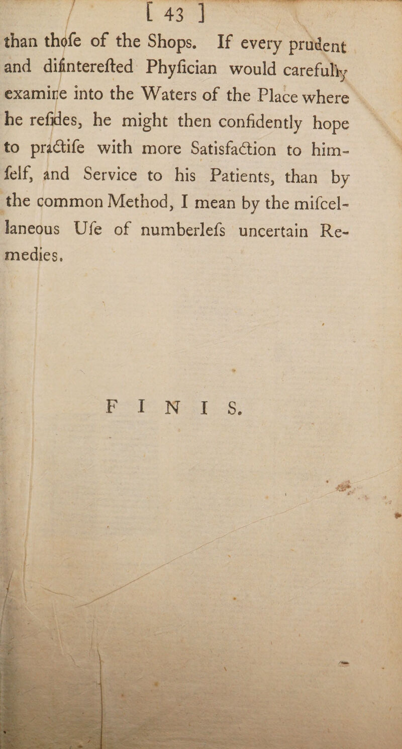 than thofe of the Shops. If every prudent and difinterefted Phyfician would carefully examine into the Waters of the Place where he refides, he might then confidently hope to pra&ife with more Satisfaction to him- felf, and Service to his Patients, than by the common Method, I mean by the miicel- laneous Ufe of numberlefs uncertain Re¬ medies.
