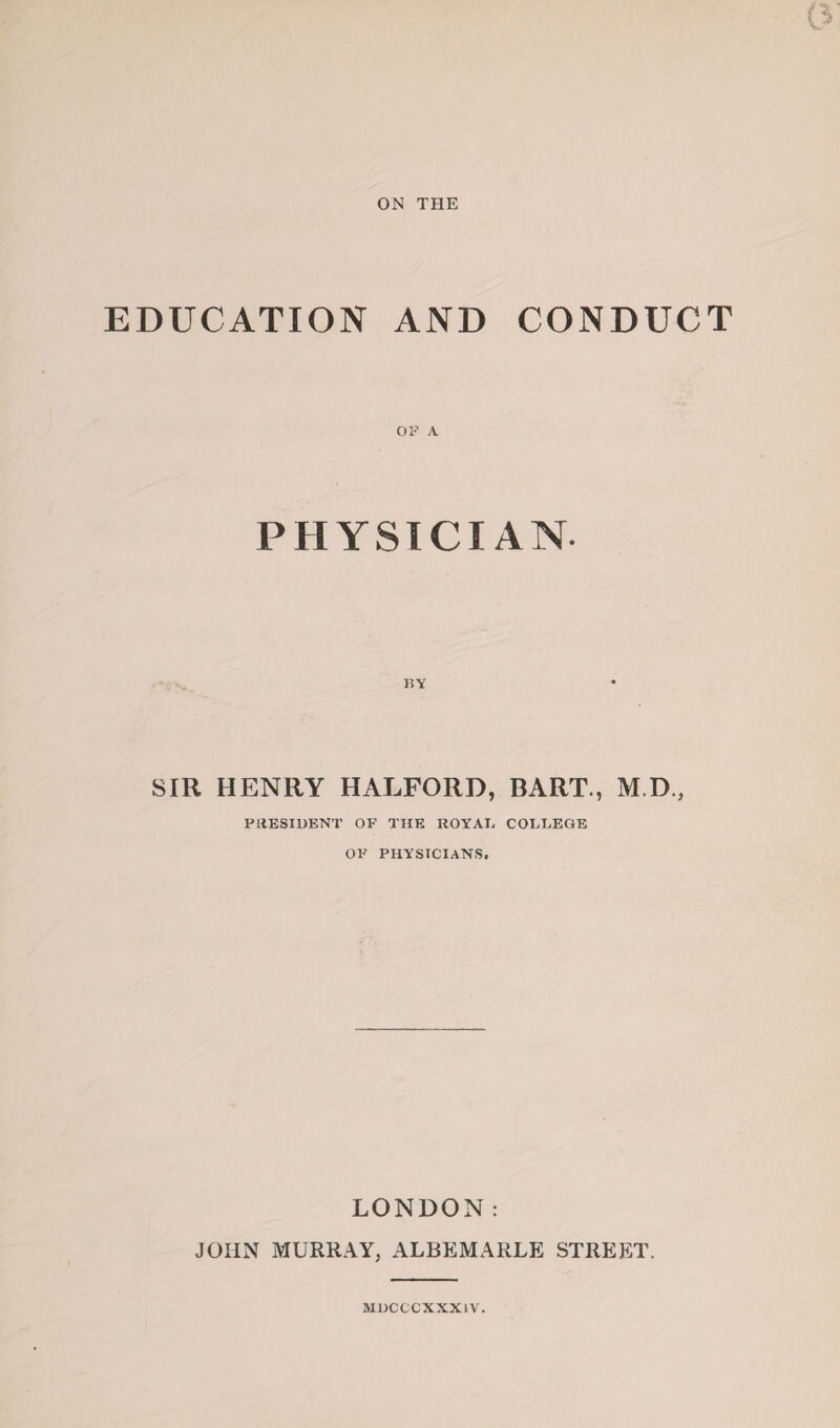 ON THE EDUCATION AND CONDUCT PHYSICIAN SIR HENRY HALFORD, BART., M.D., PRESIDENT OF THE ROYAL COLLEGE OF PHYSICIANS. LONDON: JOHN MURRAY, ALBEMARLE STREET. MUCCCXXX1V.