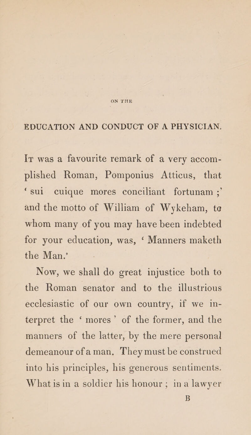 EDUCATION AND CONDUCT OF A PHYSICIAN. It was a favourite remark of a very accom¬ plished Roman, Pomponius Atticus, that ‘ sui cuique mores conci.liant fortunam and the motto of William of Wykeham, ta whom many of you may have been indebted for your education, was, ‘ Manners maketh the Man.’ Now, we shall do great injustice both to the Roman senator and to the illustrious ecclesiastic of our own country, if we in¬ terpret the ‘ mores ’ of the former, and the manners of the latter, by the mere personal demeanour of a man. They must be construed into his principles, his generous sentiments. What is in a soldier his honour ; in a lawyer B