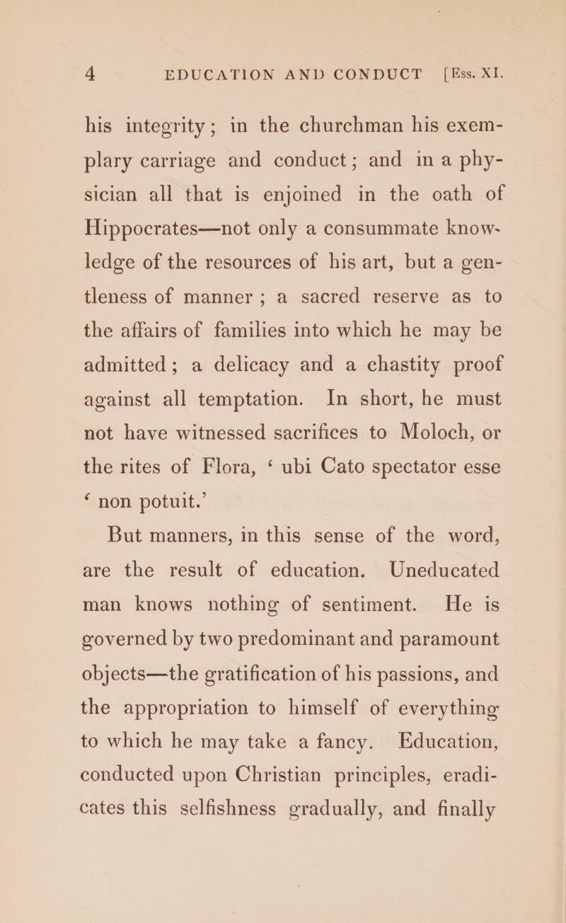 his integrity; in the churchman his exem¬ plary carriage and conduct; and in a phy¬ sician all that is enjoined in the oath of Hippocrates—not only a consummate know^ ledge of the resources of his art, but a gen¬ tleness of manner ; a sacred reserve as to the affairs of families into which he may be admitted ; a delicacy and a chastity proof against all temptation. In short, he must not have witnessed sacrifices to Moloch, or the rites of Flora, ‘ ubi Cato spectator esse ‘ non potuit.’ But manners, in this sense of the word, are the result of education. Uneducated man knows nothing of sentiment. He is governed by two predominant and paramount objects—the gratification of his passions, and the appropriation to himself of everything to which he may take a fancy. Education, conducted upon Christian principles, eradi¬ cates this selfishness gradually, and finally