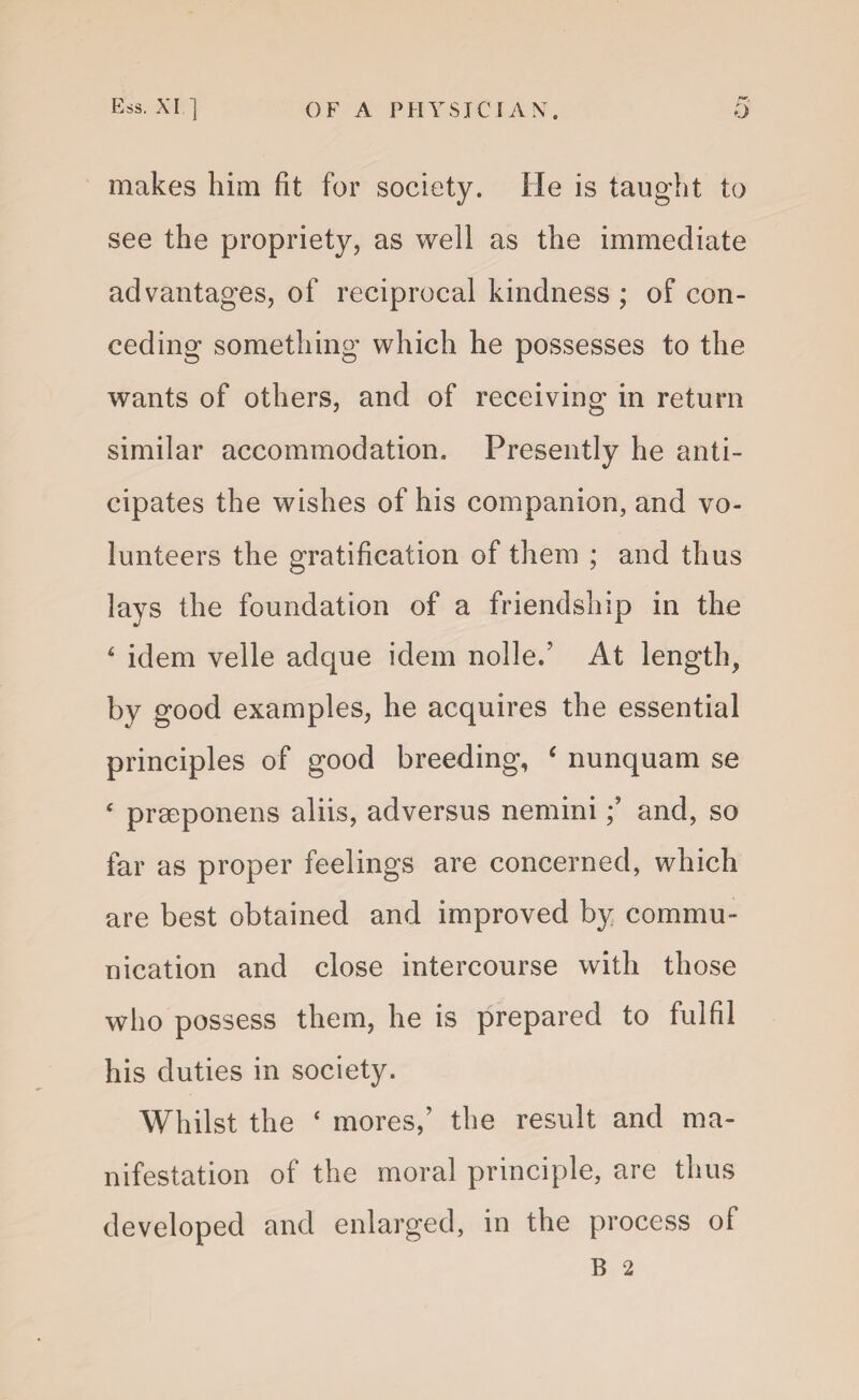 makes him fit for society. He is taught to see the propriety, as well as the immediate advantages, of reciprocal kindness ; of con¬ ceding something which he possesses to the wants of others, and of receiving in return similar accommodation. Presently he anti¬ cipates the wishes of his companion, and vo¬ lunteers the gratification of them ; and thus lays the foundation of a friendship in the 4 idem velle adque idem nolle/ At length, by good examples, he acquires the essential principles of good breeding, c nunquam se 4 prseponens aliis, adversus nemini; and, so far as proper feelings are concerned, which are best obtained and improved by commu¬ nication and close intercourse with those who possess them, he is prepared to fulfil his duties in society. Whilst the ‘ mores,’ the result and ma¬ nifestation of the moral principle, are thus developed and enlarged, in the process of