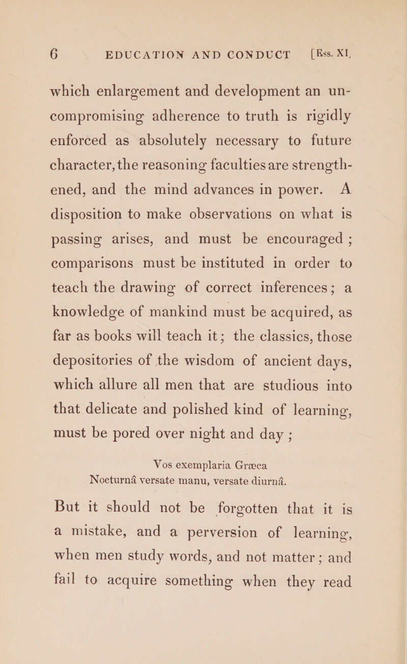 which enlargement and development an un¬ compromising adherence to truth is rigidly enforced as absolutely necessary to future character, the reasoning faculties are strength¬ ened, and the mind advances in power. A disposition to make observations on what is passing arises, and must be encouraged ; comparisons must be instituted in order to teach the drawing of correct inferences; a knowledge of mankind must be acquired, as far as books will teach it; the classics, those depositories of the wisdom of ancient days, which allure all men that are studious into that delicate and polished kind of learning, must be pored over night and day; Vos exemplaria Groeca Nocturna versate manu, versate diurna. But it should not be forgotten that it is a mistake, and a perversion of learning, when men study words, and not matter; and fail to acquire something when they read
