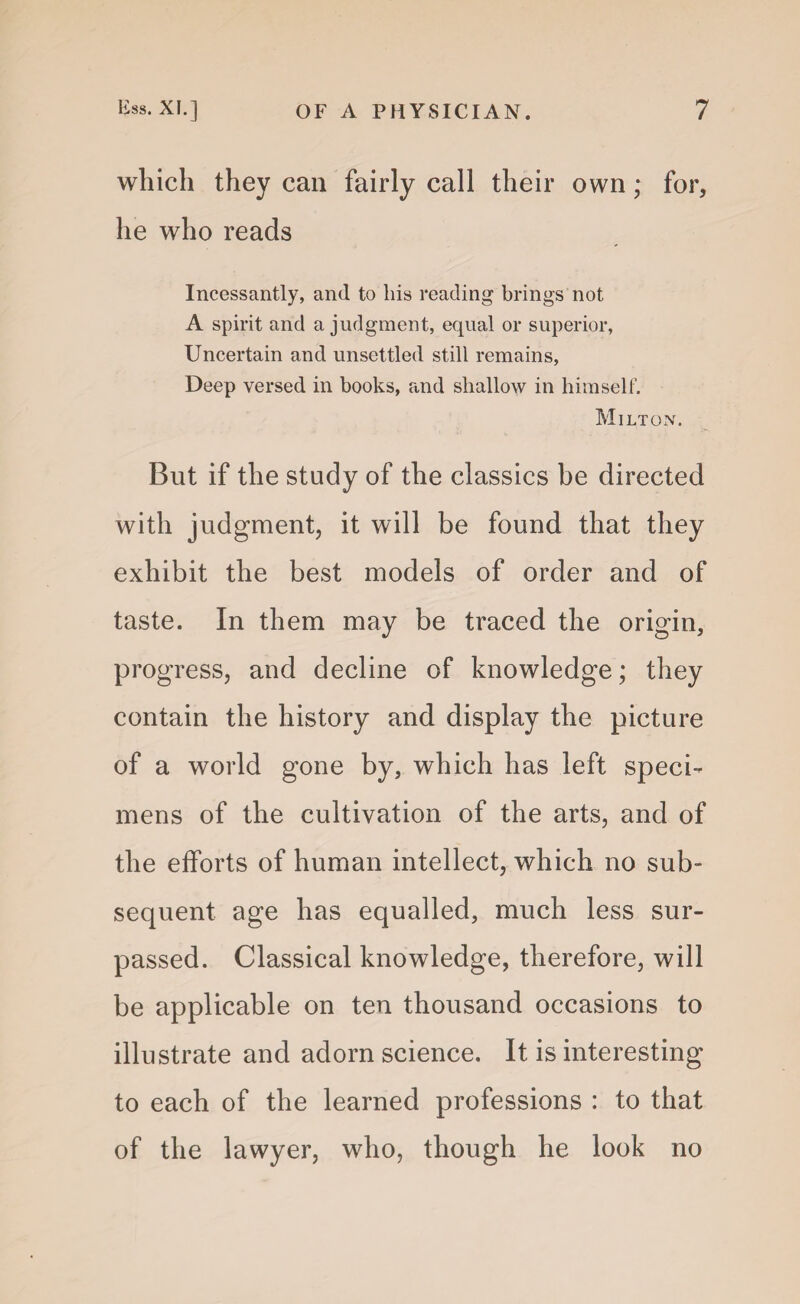 which they can fairly call their own; for, he who reads Incessantly, and to his reading brings not A spirit and a judgment, equal or superior, Uncertain and unsettled still remains, Deep versed in books, and shallow in himself. Milton. But if the study of the classics be directed with judgment, it will be found that they exhibit the best models of order and of taste. In them may be traced the origin, progress, and decline of knowledge; they contain the history and display the picture of a world gone by, which has left speci¬ mens of the cultivation of the arts, and of the efforts of human intellect, which no sub¬ sequent age has equalled, much less sur¬ passed. Classical knowledge, therefore, will be applicable on ten thousand occasions to illustrate and adorn science. It is interesting to each of the learned professions : to that of the lawyer, who, though he look no