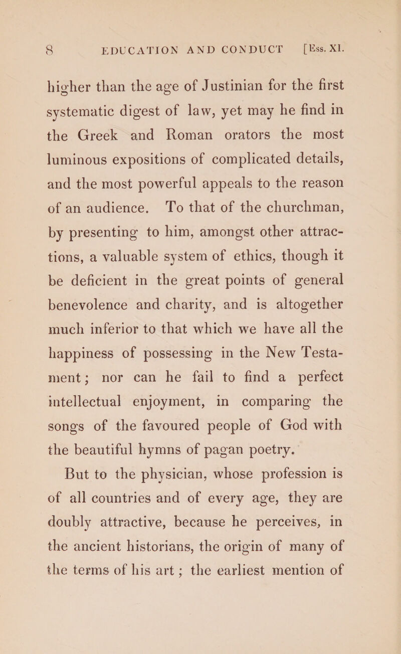 higher than the age of Justinian for the first systematic digest of law, yet may he find in the Greek and Roman orators the most luminous expositions of complicated details, and the most powerful appeals to the reason of an audience. To that of the churchman, by presenting to him, amongst other attrac¬ tions, a valuable system of ethics, though it be deficient in the great points of general benevolence and charity, and is altogether much inferior to that which we have all the happiness of possessing in the New Testa¬ ment ; nor can he fail to find a perfect intellectual enjoyment, in comparing the songs of the favoured people of God with the beautiful hymns of pagan poetry. But to the physician, whose profession is of all countries and of every age, they are doubly attractive, because he perceives, in the ancient historians, the origin of many of the terms of his art; the earliest mention of