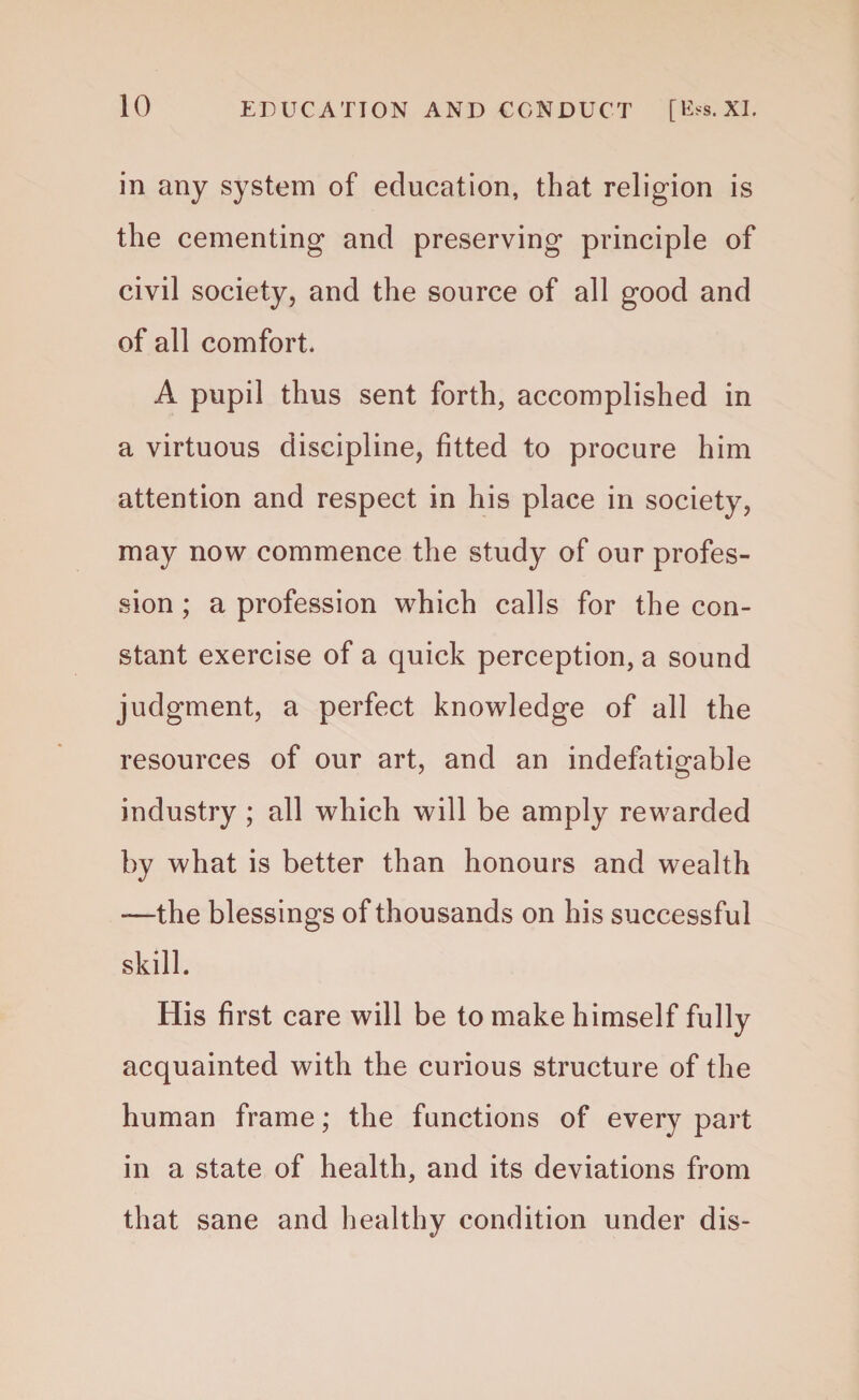 in any system of education, that religion is the cementing and preserving principle of civil society, and the source of all good and of all comfort. A pupil thus sent forth, accomplished in a virtuous discipline, fitted to procure him attention and respect in his place in society, may now commence the study of our profes¬ sion ; a profession which calls for the con¬ stant exercise of a quick perception, a sound judgment, a perfect knowledge of all the resources of our art, and an indefatigable industry ; all which will be amply rewarded by what is better than honours and wealth -—the blessings of thousands on his successful skill. His first care will be to make himself fully acquainted with the curious structure of the human frame; the functions of every part in a state of health, and its deviations from that sane and healthy condition under dis-