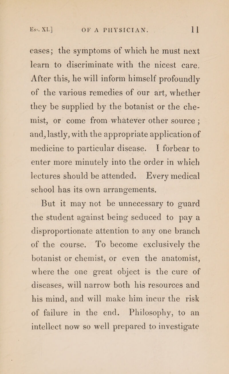 eases; the symptoms of which he must next learn to discriminate with the nicest care. After this, he will inform himself profoundly of the various remedies of our art, whether they be supplied by the botanist or the che¬ mist, or come from whatever other source ; and, lastly, with the appropriate application of medicine to particular disease. I forbear to enter more minutely into the order in which lectures should be attended. Every medical school has its own arrangements. But it may not be unnecessary to guard the student against being seduced to pay a disproportionate attention to any one branch of the course. To become exclusively the botanist or chemist, or even the anatomist, where the one great object is the cure of diseases, will narrow both his resources and his mind, and will make him incur the risk of failure in the end. Philosophy, to an intellect now so well prepared to investigate