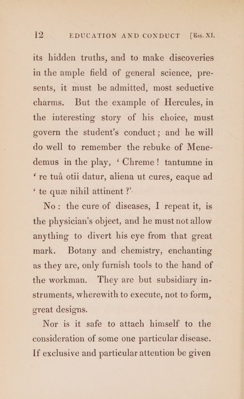 its hidden truths, and to make discoveries in the ample field of general science, pre¬ sents, it must be admitted, most seductive charms. But the example of Hercules, in the interesting story of his choice, must govern the student’s conduct; and he will do well to remember the rebuke of Mene- demus in the play, ‘ Chreme ! tantumne in ‘ re tua otii datur, aliena ut cures, eaque ad ‘ te quae nihil attinent ?’ No : the cure of diseases, I repeat it, is the physician’s object, and he must not allow anything to divert his eye from that great mark. Botany and chemistry, enchanting as they are, only furnish tools to the hand of the workman. They are but subsidiary in¬ struments, wherewith to execute, not to form, great designs. Nor is it safe to attach himself to the consideration of some one particular disease. If exclusive and particular attention be given