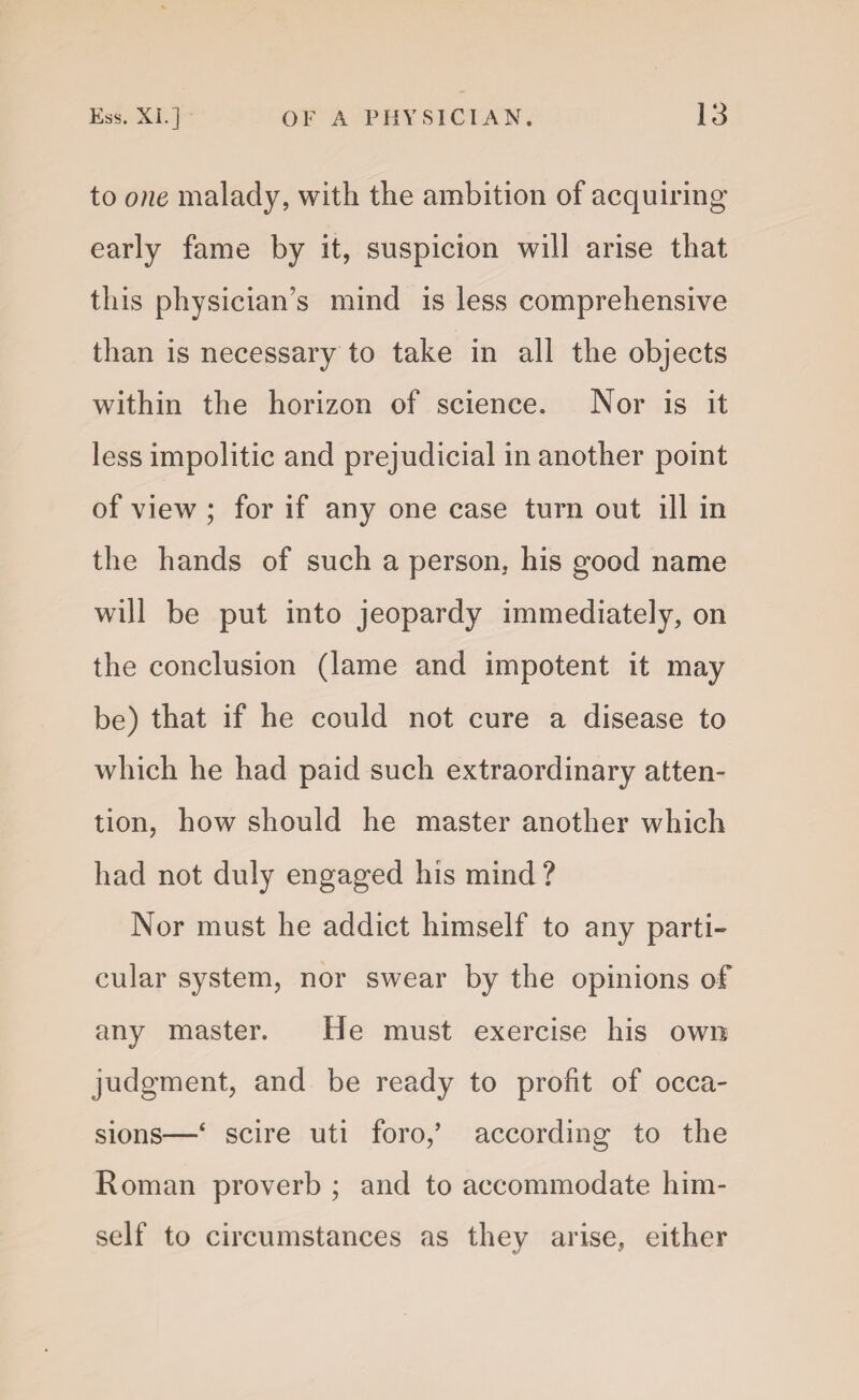 to one malady, with the ambition of acquiring early fame by it, suspicion will arise that this physician’s mind is less comprehensive than is necessary to take in all the objects within the horizon of science. Nor is it less impolitic and prejudicial in another point of view ; for if any one case turn out ill in the hands of such a person, his good name will be put into jeopardy immediately, on the conclusion (lame and impotent it may be) that if he could not cure a disease to which he had paid such extraordinary atten¬ tion, how should he master another which had not duly engaged his mind ? Nor must he addict himself to any parti- cular system, nor swear by the opinions of any master. He must exercise his own judgment, and be ready to profit of occa¬ sions—‘ scire uti foro,’ according to the Roman proverb ; and to accommodate him¬ self to circumstances as they arise, either