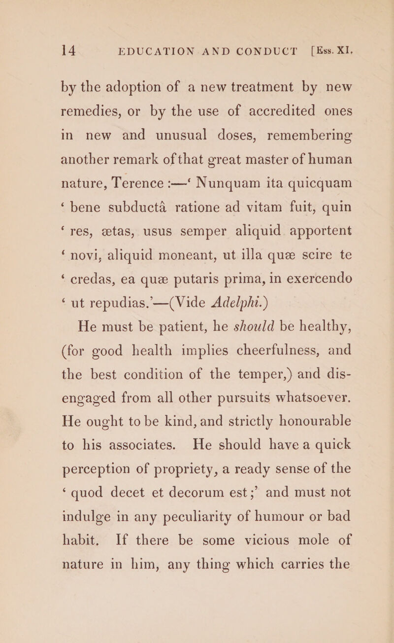 by the adoption of a new treatment by new remedies, or by the use of accredited ones in new and unusual doses, remembering another remark of that great master of human nature, Terence :—* Nunquam ita quicquam ‘ bene subducta ratione ad vitam fuit, quin ‘ res, aetas, usus semper aliquid apportent 1 novi, aliquid moneant, ut ilia quae scire te ‘ credas, ea quae putaris prima, in exercendo 6 ut repudias.’—(Vide Adelphi.) He must be patient, he should be healthy, (for good health implies cheerfulness, and the best condition of the temper,) and dis¬ engaged from all other pursuits whatsoever. He ought to be kind, and strictly honourable to his associates. He should have a quick perception of propriety, a ready sense of the 4 quod decet et decorum estand must not indulge in any peculiarity of humour or bad habit. If there be some vicious mole of nature in him, any thing which carries the