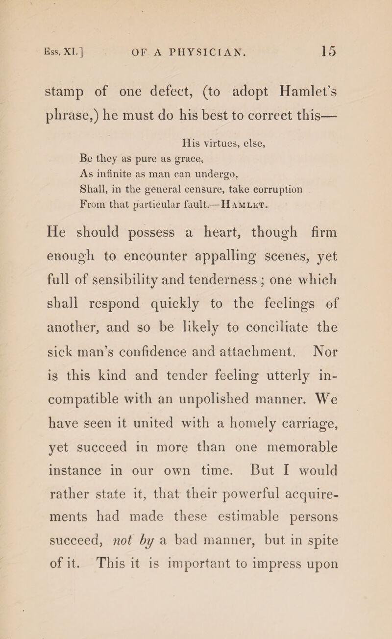 stamp of one defect, (to adopt Hamlet’s phrase,) he must do his best to correct this— His virtues, else, Be they as pure as grace. As infinite as man can undergo, Shall, in the general censure, take corruption From that particular fault.—Hamlet. He should possess a heart, though firm enough to encounter appalling scenes, yet full of sensibility and tenderness ; one which shall respond quickly to the feelings of another, and so be likely to conciliate the sick man’s confidence and attachment. Nor is this kind and tender feeling utterly in¬ compatible with an unpolished manner. We have seen it united with a homely carriage, yet succeed in more than one memorable instance in our own time. But I would rather state it, that their powerful acquire¬ ments had made these estimable persons succeed, not by a bad manner, but in spite of it. This it is important to impress upon
