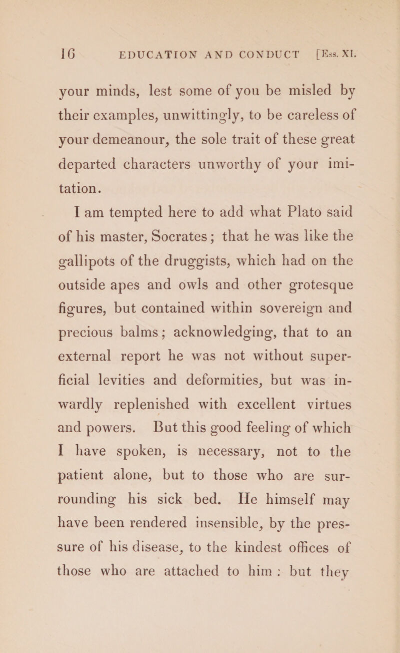 your minds, lest some of you be misled by their examples, unwittingly, to be careless of your demeanour, the sole trait of these great departed characters unworthy of your imi¬ tation. I am tempted here to add what Plato said of his master, Socrates; that he was like the gallipots of the druggists, which had on the outside apes and owls and other grotesque figures, but contained within sovereign and precious balms; acknowledging, that to an external report he was not without super¬ ficial levities and deformities, but was in¬ wardly replenished with excellent virtues and powers. But this good feeling of which I have spoken, is necessary, not to the patient alone, but to those who are sur¬ rounding his sick bed. He himself may have been rendered insensible, by the pres¬ sure of his disease, to the kindest offices of those who are attached to him ; but they