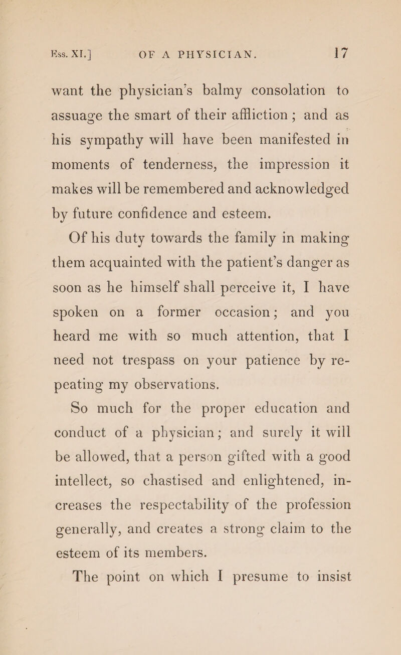want the physician's balmy consolation to assuage the smart of their affliction ; and as his sympathy will have been manifested in moments of tenderness, the impression it makes will be remembered and acknowledged by future confidence and esteem. Of his duty towards the family in making them acquainted with the patient’s danger as soon as he himself shall perceive it, I have spoken on a former occasion; and you heard me with so much attention, that I need not trespass on your patience by re¬ peating my observations. So much for the proper education and conduct of a physician; and surely it will be allowed, that a person gifted with a good intellect, so chastised and enlightened, in¬ creases the respectability of the profession generally, and creates a strong claim to the esteem of its members. The point on which I presume to insist