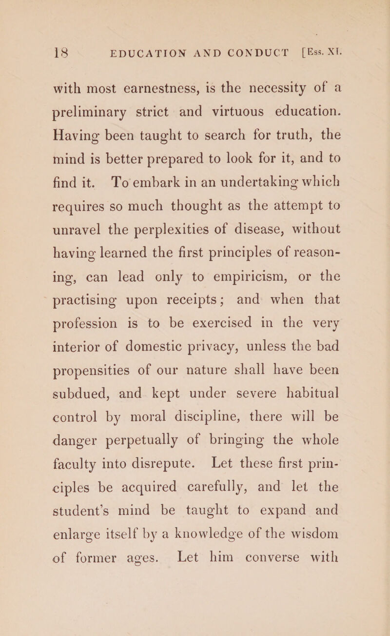 with most earnestness, is the necessity of a preliminary strict and virtuous education. Having been taught to search for truth, the mind is better prepared to look for it, and to find it. To embark in an undertaking which requires so much thought as the attempt to unravel the perplexities of disease, without having learned the first principles of reason¬ ing, can lead only to empiricism, or the practising upon receipts; and when that profession is to be exercised in the very interior of domestic privacy, unless the bad propensities of our nature shall have been subdued, and kept under severe habitual control by moral discipline, there will be danger perpetually of bringing the whole faculty into disrepute. Let these first prin¬ ciples be acquired carefully, and let the student’s mind be taught to expand and enlarge itself by a knowledge of the wisdom of former ages. Let him converse with