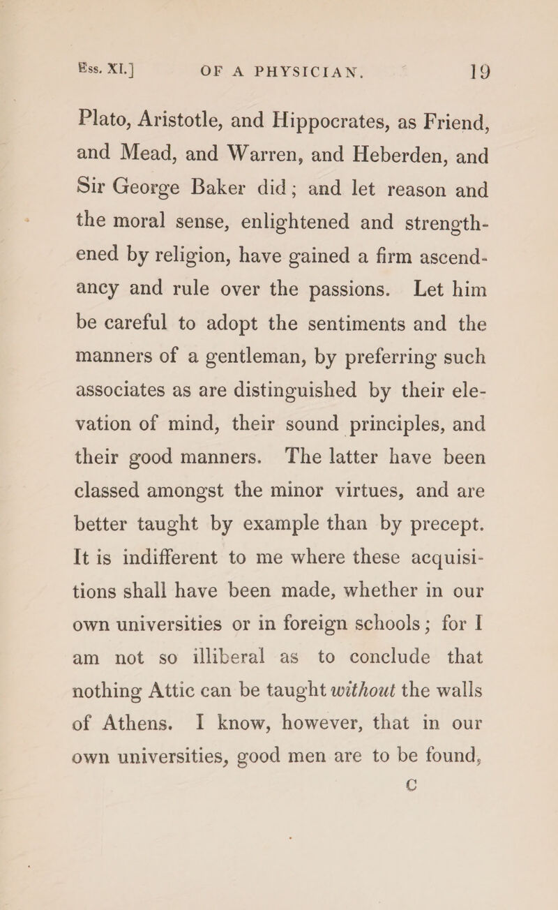 Plato, Aristotle, and Hippocrates, as Friend, and Mead, and Warren, and Heberden, and Sir George Baker did; and let reason and the moral sense, enlightened and strength¬ ened by religion, have gained a firm ascend¬ ancy and rule over the passions. Let him be careful to adopt the sentiments and the manners of a gentleman, by preferring such associates as are distinguished by their ele¬ vation of mind, their sound principles, and their good manners. The latter have been classed amongst the minor virtues, and are better taught by example than by precept. It is indifferent to me where these acquisi¬ tions shall have been made, whether in our own universities or in foreign schools; for I am not so illiberal as to conclude that nothing Attic can be taught without the walls of Athens. I know, however, that in our own universities, good men are to be found, c