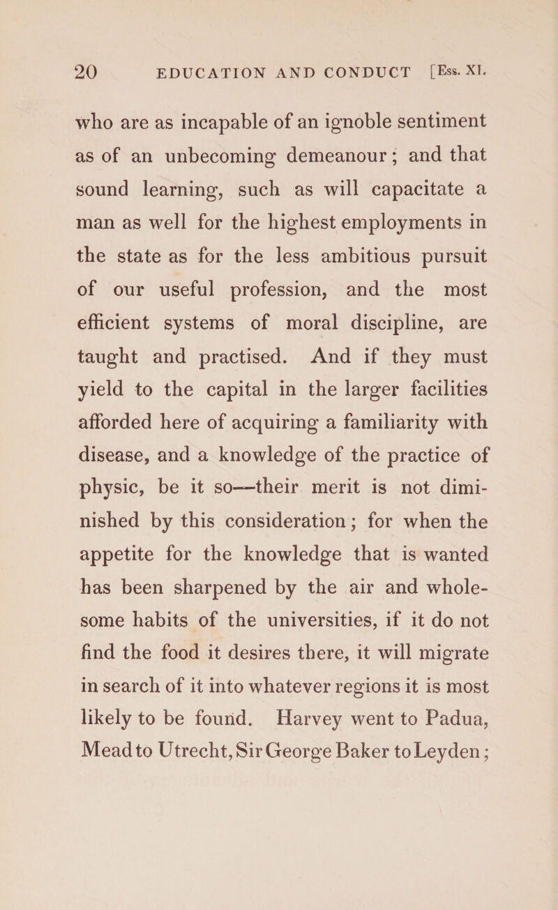 who are as incapable of an ignoble sentiment as of an unbecoming demeanour; and that sound learning, such as will capacitate a man as well for the highest employments in the state as for the less ambitious pursuit of our useful profession, and the most efficient systems of moral discipline, are taught and practised. And if they must yield to the capital in the larger facilities afforded here of acquiring a familiarity with disease, and a knowledge of the practice of physic, be it so—their merit is not dimi¬ nished by this consideration; for when the appetite for the knowledge that is wanted has been sharpened by the air and whole¬ some habits of the universities, if it do not find the food it desires there, it will migrate in search of it into whatever regions it is most likely to be found. Harvey went to Padua, Mead to Utrecht, Sir George Baker to Leyden;