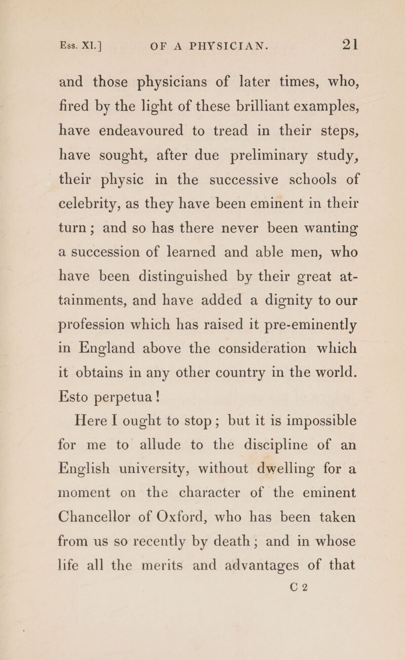 and those physicians of later times, who, fired by the light of these brilliant examples, have endeavoured to tread in their steps, have sought, after due preliminary study, their physic in the successive schools of celebrity, as they have been eminent in their turn; and so has there never been wanting a succession of learned and able men, who have been distinguished by their great at¬ tainments, and have added a dignity to our profession which has raised it pre-eminently in England above the consideration which it obtains in any other country in the world. Esto perpetua! Here I ought to stop; but it is impossible for me to allude to the discipline of an English university, without dwelling for a moment on the character of the eminent Chancellor of Oxford, who has been taken from us so recently by death; and in whose life all the merits and advantages of that