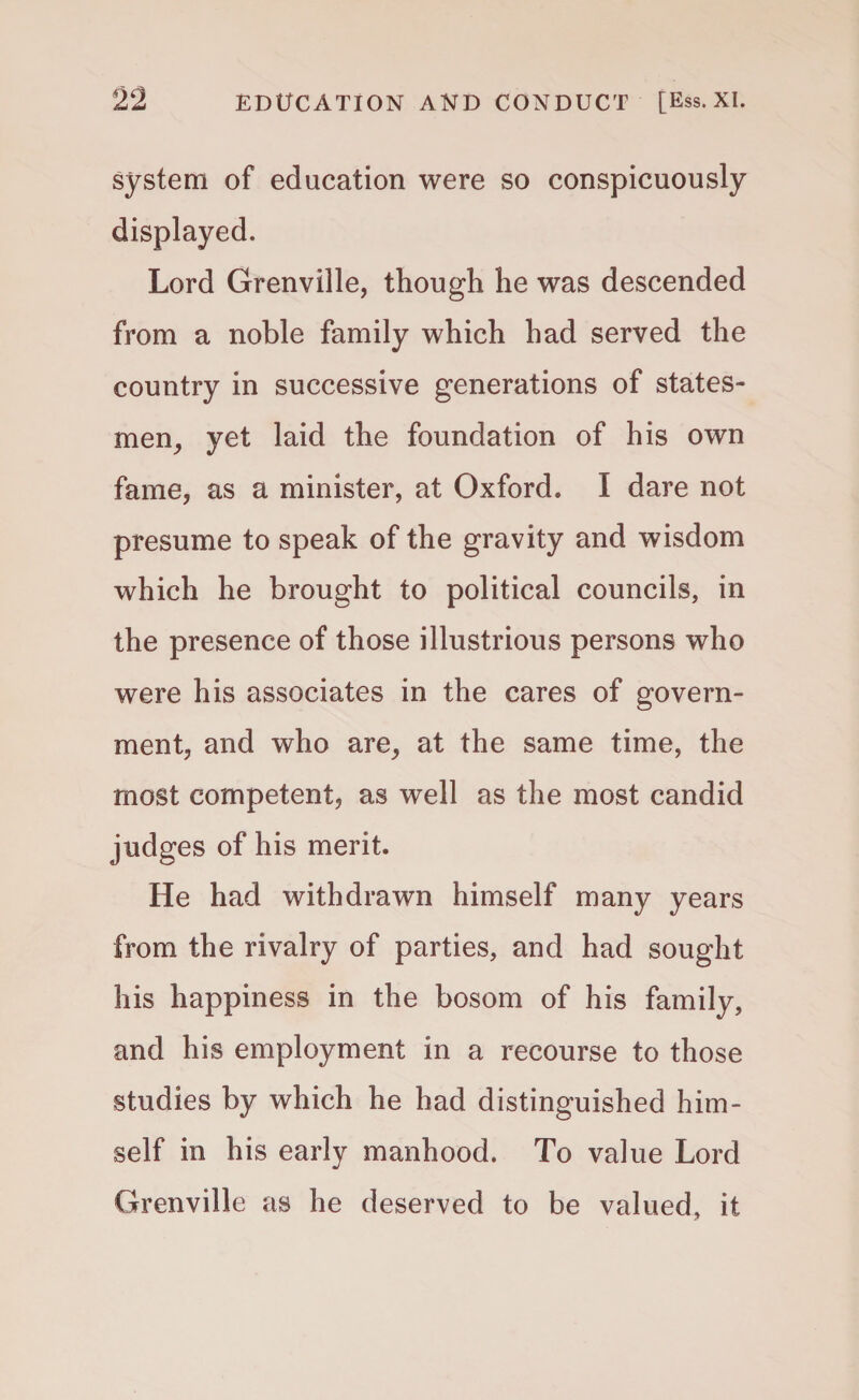 system of education were so conspicuously displayed. Lord Grenville, though he was descended from a noble family which had served the country in successive generations of states¬ men, yet laid the foundation of his own fame, as a minister, at Oxford. I dare not presume to speak of the gravity and wisdom which he brought to political councils, in the presence of those illustrious persons who were his associates in the cares of govern¬ ment, and who are, at the same time, the most competent, as well as the most candid judges of his merit. He had withdrawn himself many years from the rivalry of parties, and had sought his happiness in the bosom of his family, and his employment in a recourse to those studies by which he had distinguished him¬ self in his early manhood. To value Lord Grenville as he deserved to be valued, it