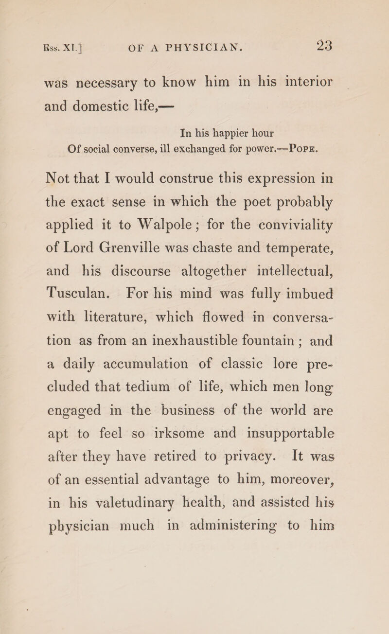 was necessary to know him in his interior and domestic life,— In his happier hour Of social converse, ill exchanged for power.—Pope. Not that I would construe this expression in the exact sense in which the poet probably applied it to Walpole; for the conviviality of Lord Grenville was chaste and temperate, and his discourse altogether intellectual, Tusculan. For his mind was fully imbued with literature, which flowed in conversa¬ tion as from an inexhaustible fountain ; and a daily accumulation of classic lore pre¬ cluded that tedium of life, which men long engaged in the business of the world are apt to feel so irksome and insupportable after they have retired to privacy. It was of an essential advantage to him, moreover, in his valetudinary health, and assisted his physician much in administering to him