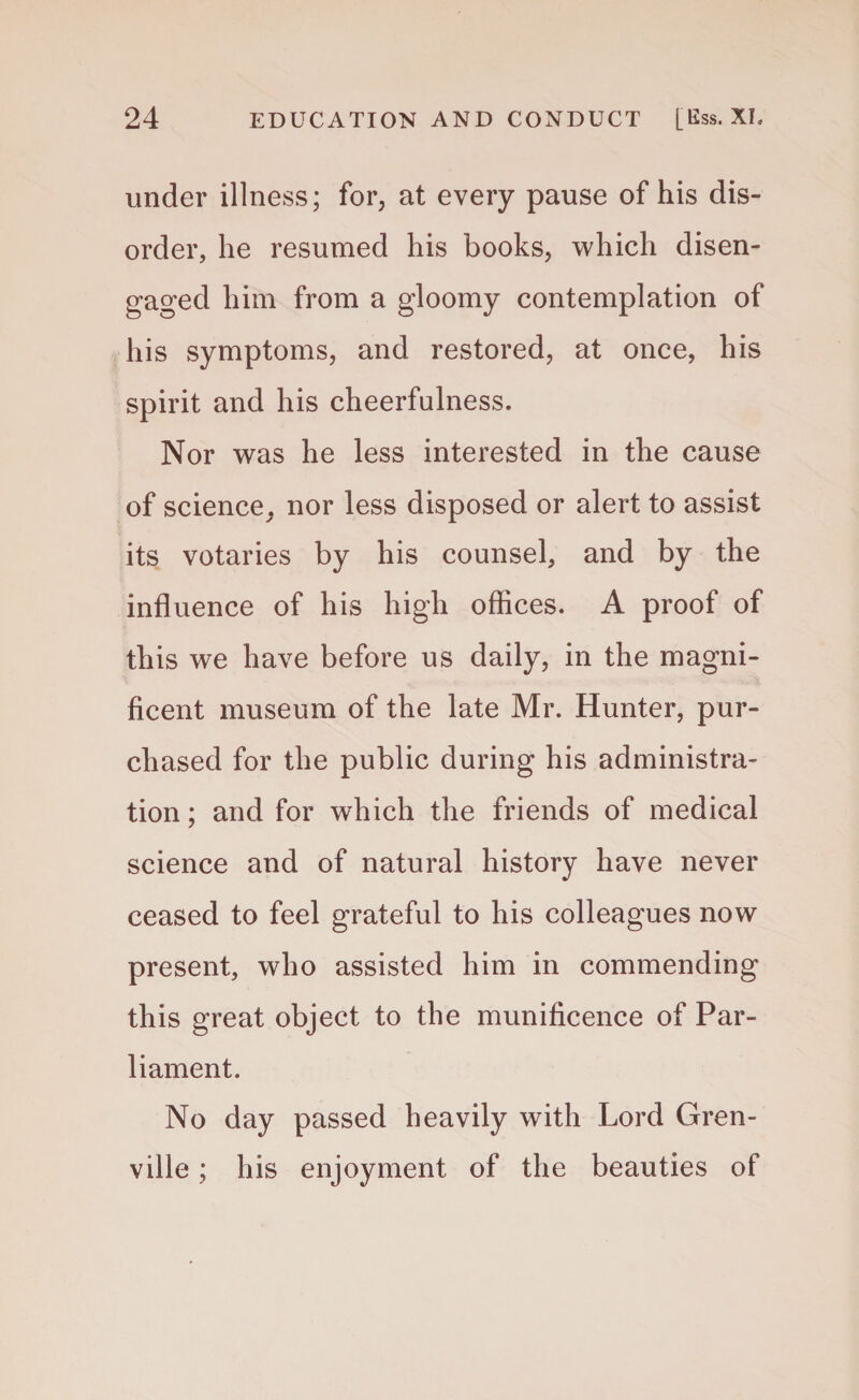 under illness; for, at every pause of his dis¬ order, he resumed his books, which disen¬ gaged him from a gloomy contemplation of his symptoms, and restored, at once, his spirit and his cheerfulness. Nor was he less interested in the cause of science, nor less disposed or alert to assist its votaries by his counsel, and by the influence of his high offices. A proof of this we have before us daily, in the magni¬ ficent museum of the late Mr. Hunter, pur¬ chased for the public during his administra¬ tion ; and for which the friends of medical science and of natural history have never ceased to feel grateful to his colleagues now present, who assisted him in commending this great object to the munificence of Par¬ liament. No day passed heavily with Lord Gren¬ ville ; his enjoyment of the beauties of