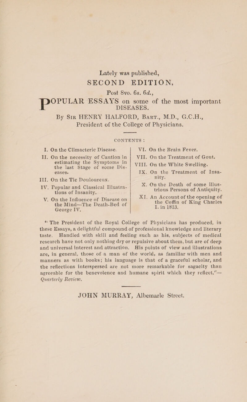 p Lately was published, SECOND EDITION, Post 8vo. 65. 6d., OPULAR ESSAYS on some of the most important DISEASES. By Sir HENRY HALFORD, Bart., M.D., G.C.H., President of the College of Physicians. CONTENTS: I. On the Climacteric Disease. II. On the necessity of Caution in estimating the Symptoms in the last Stage of some Dis- eases. III. On the Tic Douloureux. IV. Popular and Classical Illustra¬ tions of Insanity. V. On the Influence of Disease on the Mind—The Death-Bed of George IV. VI. On the Brain Fever. VII. On the Treatment of Gout. VIII. On the White Swelling. IX. On the Treatment of Insa¬ nity. X. On the Death of some illus¬ trious Persons of Antiquity. XI. An Account of the opening of the Coffin of King Charles I. in 1813. “ The President of the Royal College of Physicians has produced, in these Essays, a delightful compound of professional knowledge and literary taste. Handled with skill and feeling such as his, subjects of medical research have not only nothing dry or repulsive about them, but are of deep and universal interest and attraction. His points of view and illustrations are, in general, those of a man of the world, as familiar with men and manners as with books; his language is that of a graceful scholar, and the reflections interspersed are not more remarkable for sagacity than agreeable for the benevolence and humane spirit which they reflect.’’— Quarterly Review. JOHN MURRAY, Albemarle Street.