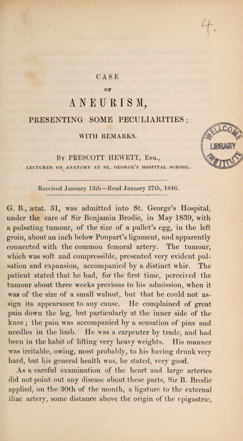 CASE OF ANEURISM, PRESENTING SOME PECULIARITIES; WITH REMARKS. By PRESCOTT HEWETT, Esq., LECTURER ON ANATOMY AT ST. GEORGE’S HOSPITAL SCHOOL. Received January 13th—Read January 27th, 1846. G. B., setat. 31, was admitted into St. George’s Hospital, under the care of Sir Benjamin Brodie, in May 1839, with a pulsating tumour, of the size of a pullet’s egg, in the left groin, about an inch below Poupart’s ligament, and apparently connected with the common femoral artery. The tumour, which was soft and compressible, presented very evident pul¬ sation and expansion, accompanied by a distinct whir. The patient stated that he had, for the first time, perceived the tumour about three weeks previous to his admission, when it was of the size of a small walnut, but that he could not as¬ sign its appearance to any cause. He complained of great pain down the leg, but particularly at the inner side of the knee; the pain was accompanied by a sensation of pins and needles in the limb. He was a carpenter by trade, and had been in the habit of lifting very heavy weights. His manner was irritable, owing, most probably, to his having drunk very hard, but his general health was, he stated, very good. As a careful examination of the heart and large arteries did not point out any disease about these parts, Sir B. Brodie applied, on the 30th of the month, a ligature to the external iliac artery, some distance above the origin of the epigastric.