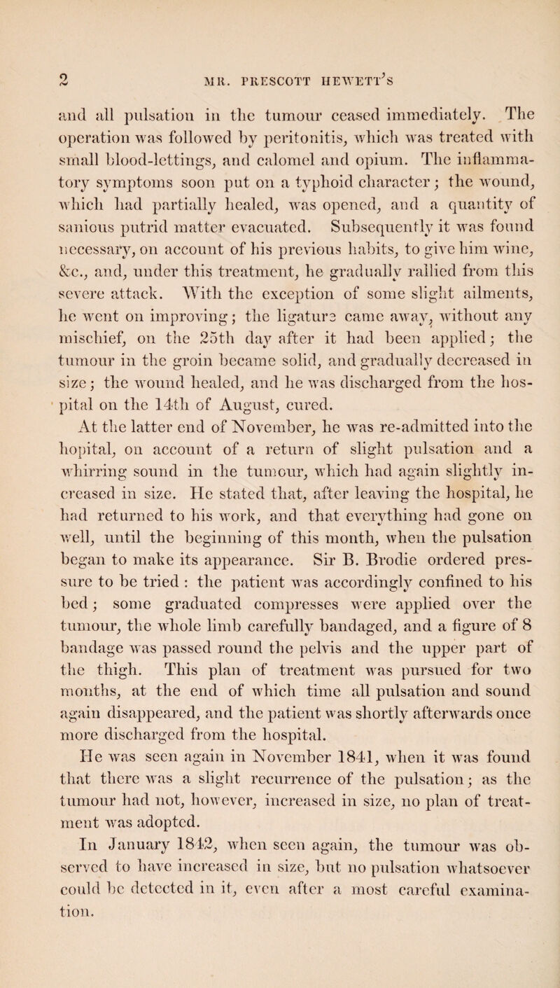 and all pulsation in the tumour ceased immediately. The operation was followed by peritonitis, which was treated with small blood-lettings, and calomel and opium. The inflamma¬ tory symptoms soon put on a typhoid character; the wound, which had partially healed, was opened, and a quantity of sanious putrid matter evacuated. Subsequently it was found necessary, on account of his previous habits, to give him wine, &c., and, under this treatment, he gradually rallied from this severe attack. With the exception of some slight ailments, he went on improving; the ligature came away, without any mischief, on the 25th day after it had been applied; the tumour in the groin became solid, and gradually decreased in size; the wound healed, and he was discharged from the hos¬ pital on the 14th of August, cured. At the latter end of November, he was re-admitted into the hopital, on account of a return of slight pulsation and a whirring sound in the tumour, which had again slightly in¬ creased in size. He stated that, after leaving the hospital, he had returned to his work, and that everything had gone on well, until the beginning of this month, when the pulsation began to make its appearance. Sir B. Brodie ordered pres¬ sure to be tried : the patient was accordingly confined to his bed; some graduated compresses were applied over the tumour, the whole limb carefully bandaged, and a figure of 8 bandage was passed round the pelvis and the upper part of the thigh. This plan of treatment was pursued for two months, at the end of which time all pulsation and sound again disappeared, and the patient was shortly afterwards once more discharged from the hospital. He was seen again in November 1841, when it was found that there was a slight recurrence of the pulsation; as the tumour had not, however, increased in size, no plan of treat¬ ment was adopted. In January 1842, when seen again, the tumour was ob¬ served to have increased in size, but no pulsation whatsoever could be detected in it, even after a most careful examina¬ tion.