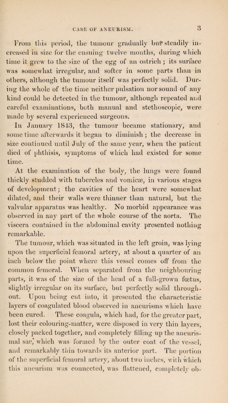 From tltis period, tlie tumour gradually but steadily in¬ creased in size for the ensuing twelve months, during which time it grew to the size of the egg of an ostrich; its surface was somewhat irregular, and softer in some parts than in others, although the tumour itself was perfectly solid. Dur¬ ing the whole of the time neither pulsation nor sound of any kind could he detected in the tumour, although repeated and careful examinations, both manual and stethoscopic, were made by several experienced surgeons. In January 1843, the tumour became stationary, and some time afterwards it began to diminish; the decrease in size continued until July of the same year, when the patient died of phthisis, symptoms of which had existed for some time. At the examination of the body, the lungs were found thickly studded with tubercles and vomicse, in various stages of development; the cavities of the heart were somewhat dilated, and their walls were thinner than natural, but the valvular apparatus was healthy. No morbid appearance was observed in any part of the whole course of the aorta. The viscera contained in the abdominal cavity presented nothing remarkable. The tumour, which was situated in the left groin, was lying upon the superficial femoral artery, at about a quarter of an inch below the point where this vessel comes oft* from the common femoral. When separated from the neighbouring parts, it was of the size of the head of a full-grown foetus, slightly irregular on its surface, but perfectly solid through¬ out. Upon being cut into, it presented the characteristic layers of coagulated blood observed in aneurisms which have been cured. These coagula, which had, for the greater part, lost their colouring-matter, were disposed in very thin layers, closely packed together, and completely filling up the aneuris- inal sac* which was formed by the outer coat of the vessel, and remarkably thin towards its anterior part. The portion of the superficial femoral artery, about two inches, with which this aneurism was connected, was flattened, completely oh-