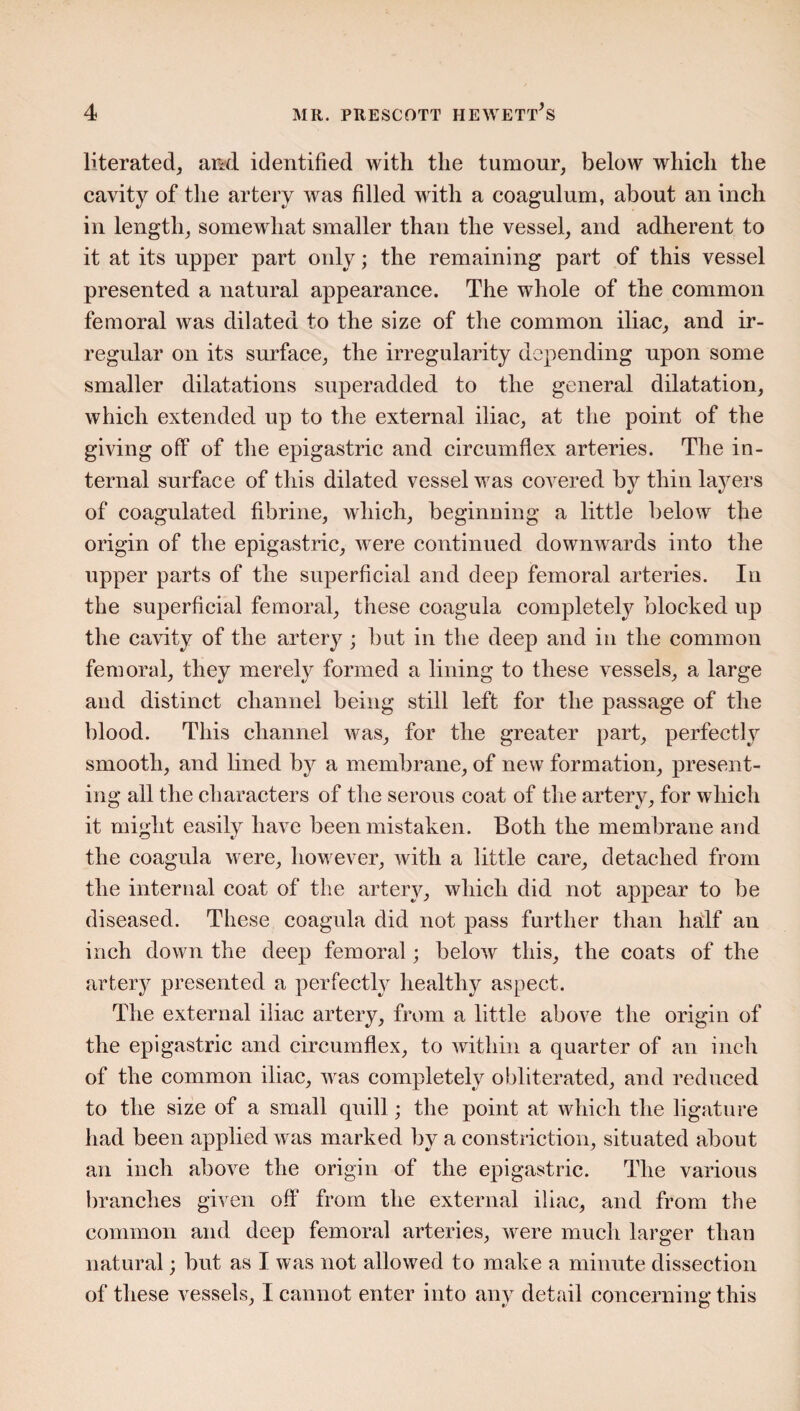 liberated, and identified with the tumour, below which the cavity of the artery was filled with a coagulum, about an inch in length, somewhat smaller than the vessel, and adherent to it at its upper part only; the remaining part of this vessel presented a natural appearance. The whole of the common femoral was dilated to the size of the common iliac, and ir¬ regular on its surface, the irregularity depending upon some smaller dilatations superadded to the general dilatation, which extended up to the external iliac, at the point of the giving off of the epigastric and circumflex arteries. The in¬ ternal surface of this dilated vessel was covered by thin layers of coagulated fibrine, which, beginning a little below the origin of the epigastric, were continued downwards into the upper parts of the superficial and deep femoral arteries. In the superficial femoral, these coagula completely blocked up the cavity of the artery ; but in the deep and in the common femoral, they merely formed a lining to these vessels, a large and distinct channel being still left for the passage of the blood. This channel was, for the greater part, perfectly smooth, and lined by a membrane, of new formation, present¬ ing all the characters of the serous coat of the artery, for which it might easily have been mistaken. Both the membrane and the coagula were, however, with a little care, detached from the internal coat of the artery, which did not appear to be diseased. These coagula did not pass further than half an inch down the deep femoral; below this, the coats of the artery presented a perfectly healthy aspect. The external iliac artery, from a little above the origin of the epigastric and circumflex, to within a quarter of an inch of the common iliac, was completely obliterated, and reduced to the size of a small quill; the point at which the ligature had been applied was marked by a constriction, situated about an inch above the origin of the epigastric. The various branches given off from the external iliac, and from the common and deep femoral arteries, were much larger than natural; but as I was not allowed to make a minute dissection of these vessels, I cannot enter into any detail concerning this