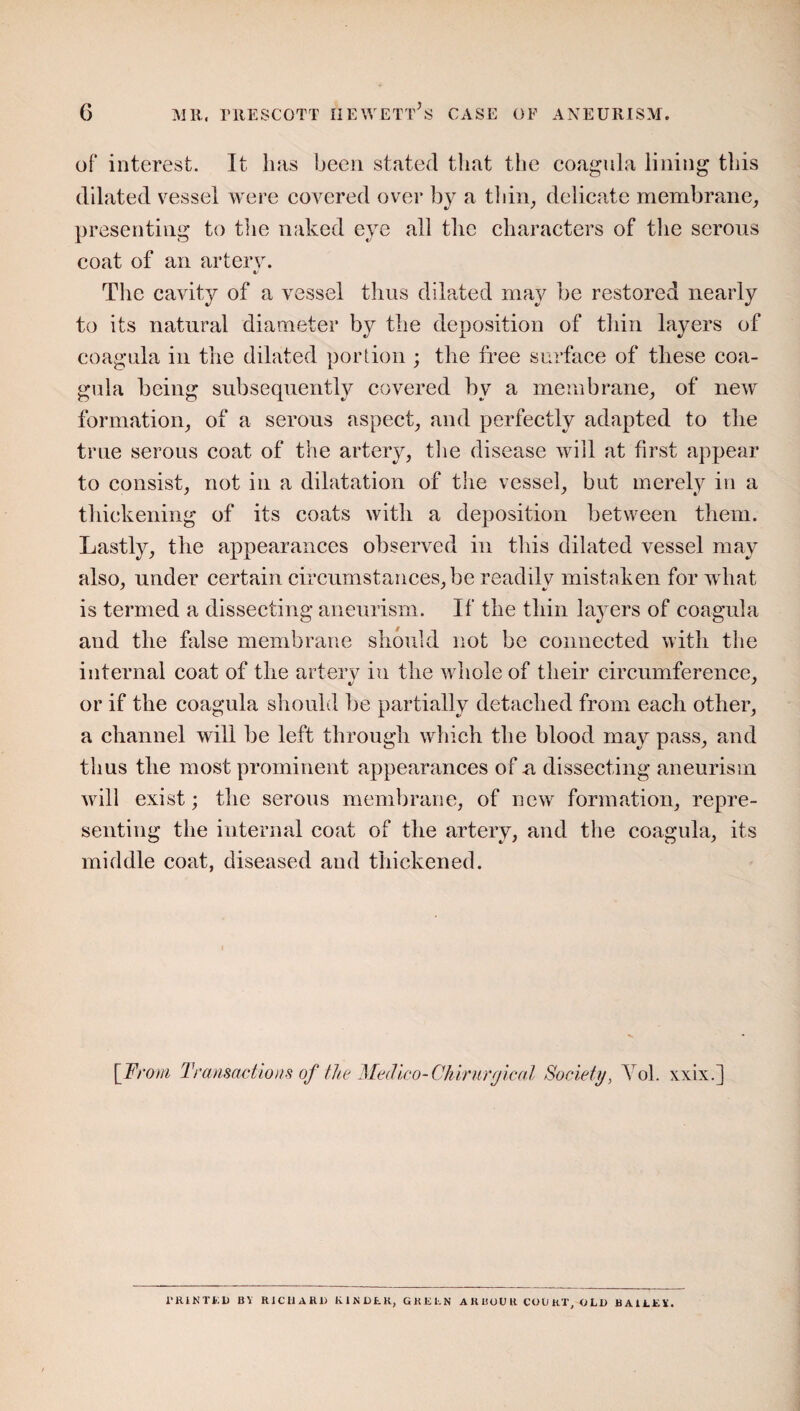 of interest. It has been stated that the coagula lining this dilated vessel were covered over by a thin, delicate membrane, presenting to the naked eye all the characters of the serous coat of an artery. V The cavity of a vessel thus dilated may be restored nearly to its natural diameter by the deposition of thin layers of coagnla in the dilated portion ; the free surface of these coa- gula being subsequently covered bv a membrane, of new formation, of a serous aspect, and perfectly adapted to the true serous coat of the artery, the disease will at first appear to consist, not in a dilatation of the vessel, but merely in a thickening of its coats with a deposition between them. Lastly, the appearances observed in this dilated vessel may also, under certain circumstances, be readily mistaken for what is termed a dissecting aneurism. If the thin layers of coagula and the false membrane should not be connected with the internal coat of the artery in the whole of their circumference, or if the coagula should be partially detached from each other, a channel will be left through which the blood may pass, and thus the most prominent appearances of a dissecting aneurism will exist; the serous membrane, of new formation, repre¬ senting the internal coat of the artery, and the coagula, its middle coat, diseased and thickened. [From Transactions of the Medico-Chirurgical Society, Yol. xxix.] 1’RINTED BV RICHARD KINDER, GREEN ARBOUR COURT, OLD BAILEY.