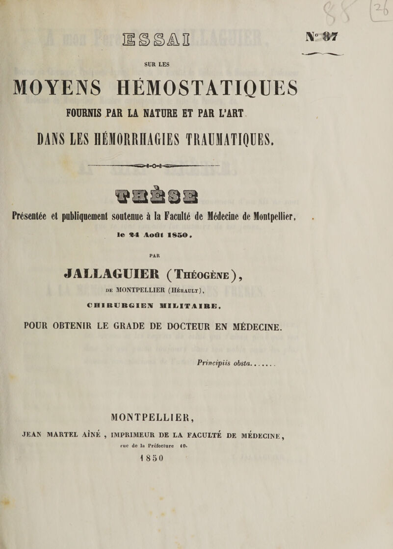 nssün SUR LES MOYENS HÉMOSTATIQUES FOURNIS PAR LA NATURE ET PAR L’ART DANS LES HÉMORRHAGIES TRAUMATIQUES. ——--—- Présentée et publiquement soutenue à la Faculté de Médecine de Montpellier, le *4 Août lsr»&lt;&gt;. JALLAGUIER (Théogène), de MONTPELLIER (Hérault), CniRURGlEN MILITAIRE, POUR OBTENIR LE GRADE DE DOCTEUR EN MÉDECINE. Principiis obsta MONTPELLIER, JEAN MARTEL AÎNÉ , IMPRIMEUR DE LA FACULTE DE MEDECINE, rue (le la Préfecture 10. 18 50