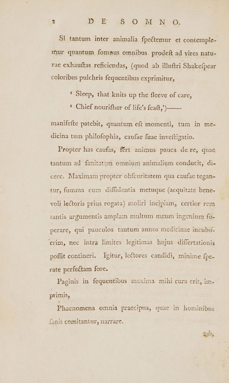 E D E B. 10 M No Si tantum inter animalia fpectemur et contemple- mur quantum fommus omnibus prodeft ad vires natu- rae exhauftas reficiendas, (quod ab illuftri Shakefpear coloribus pulchris fequentibus exprimitur, * Sleep, that knits up the fleeve of care, * Chief nourifher of life's feaft,) —— manifefte patebit, quantum eft momenti, tum in me- dicina tum philofophia, caufae fuae inveltigatio. Propter has caufas, fért animus pauca de re, quac tantum ad fanitatem omniüm animalium conducit, di- cere. Maximam propter obfcuritatem qua caufae tegan- tur, fumma cum diffidentia metuque (aequitate bene- voli lectoris prius rogata) ioliri incipiam, certior rem tantis argumentis amplam multum meum ingenium fu- perare, qui pauculos tantum annos medicinae incubu- ctrim, nec intra limites legitimas hujus differtationis pofhit contineri. Igitur, lectores candid), minime fpe- rate perfectam forc. Paginis in fequentibus maxima mihi cura erit, im- primis, Phaenomena omnia praecipua, quae in hominibus Íanis comitantur, narrare. aio;