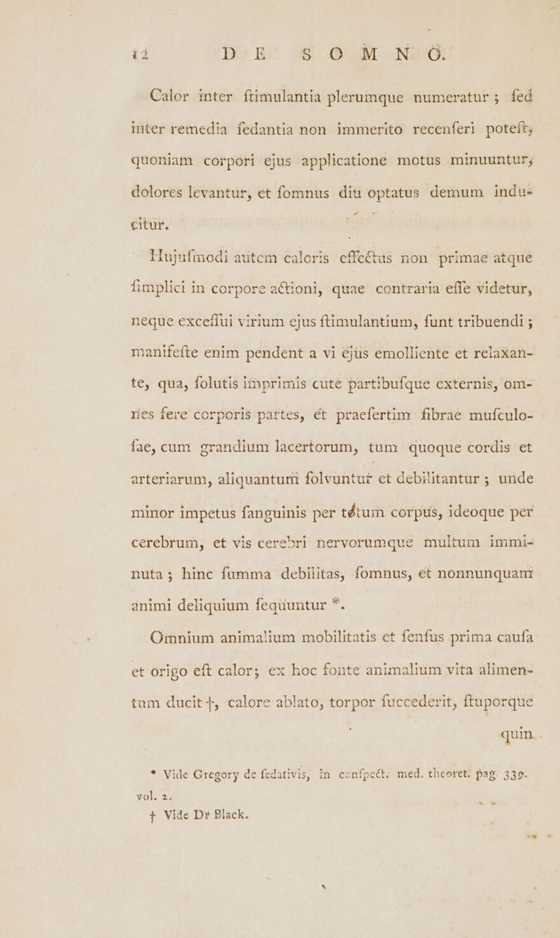 ià Do n^ ux dé: NB Calor inter ftimulantia plerumque numeratur; fed inter remedia fedantia non immerito recenferi poteft; quoniam corpori ejus applicatione motus minuuntur; dolores levantur, et fomnus diu optatus demum indu- citur. | | Hujufmodi autem caloris effe&tus non primae atque fimplici in corpore aC&ioni, quae contraria effe videtur, neque exceffui virium ejus ftimulantium, funt tribuendi ; manifefte enim pendent a vi 6jüs emolliente et relaxan- te, qua, folutis iinprimis cute partibufque externis, om- res fere corporis partes, et praefertim fibrae mufculo- fae, cum grandium lacertorum, tum quoque cordis et arteriarum, aliquantum folvuntu£ et debilitantur ; unde minor impetus fanguinis per tétum corpus, ideoque per cerebrum, et vis cerebri nervorumque multum immi- nuta; hinc fumma debilitas, fomnus, et nonnunquam ánimi deliquium fequuntur *. Omnium anima!'ium mobilitatis et fenfus prima caufa: et origo eft calor; ex hoc fonte animalium vita alimen- tam ducit 4, calore ablato, torpor fuccederit, ftuporque quin * Vide Gregory de fcdativis, in confpe&t. med. thcoret. pag. 339. vol. 2. T Vide Dr Black.