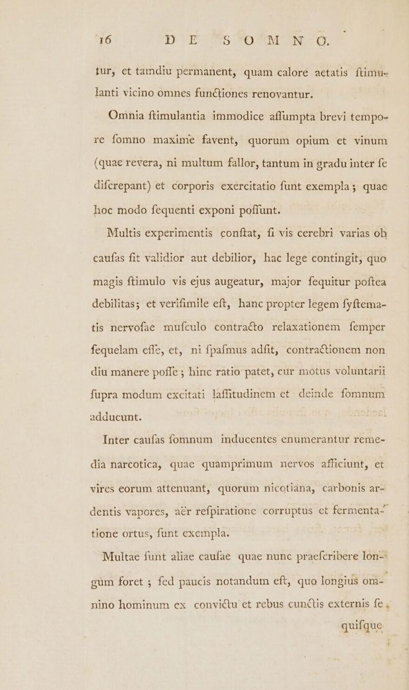 tur, ct tamdiu permanent, quam calore aetatis ftimu- lanti vicino omnes functiones renovantur. Omnia ftimulantia immodice affumpta brevi tempo- re fomno maxime favent, quorum opium et vinum (quae revera, ni multum fallor, tantum in gradu inter fe difcrepant) et corporis exercitatio funt exempla; quac hoc modo fequenti exponi poflunt. Multis experimentis conftat, fi vis cerebri varias ob caufas fit validior aut debilior, hac lege contingit, quo magis ftimulo vis ejus augeatur, major fequitur poftea debilitas; et verifimile eft, hanc propter legem fyftema- tis nervofae mufculo contracto relaxationem femper fequelam effe, et, ni fpafmus adfit, contractionem non diu manere poffe ; hinc ratio patet, cur motus voluntarii fupra modum excitati laffitudinem et. deinde fomnum adducunt. Inter caufas fomnum inducentes enumerantur reme- dia narcotica, quae quamprimum nervos afficiunt, et vires eorum attenuant, quorum nicotiana, carbonis ar- dentis vapores, a&r refpiratione corruptus ct fermenta- tione ortus, funt exempla. | Multae funt aliae caufae quae nunc praefcribere lon-: güm foret ; fed paucis notandum eft, quo longius oni- nino hominum ex convictu et rebus cunclis externis fe , quifque
